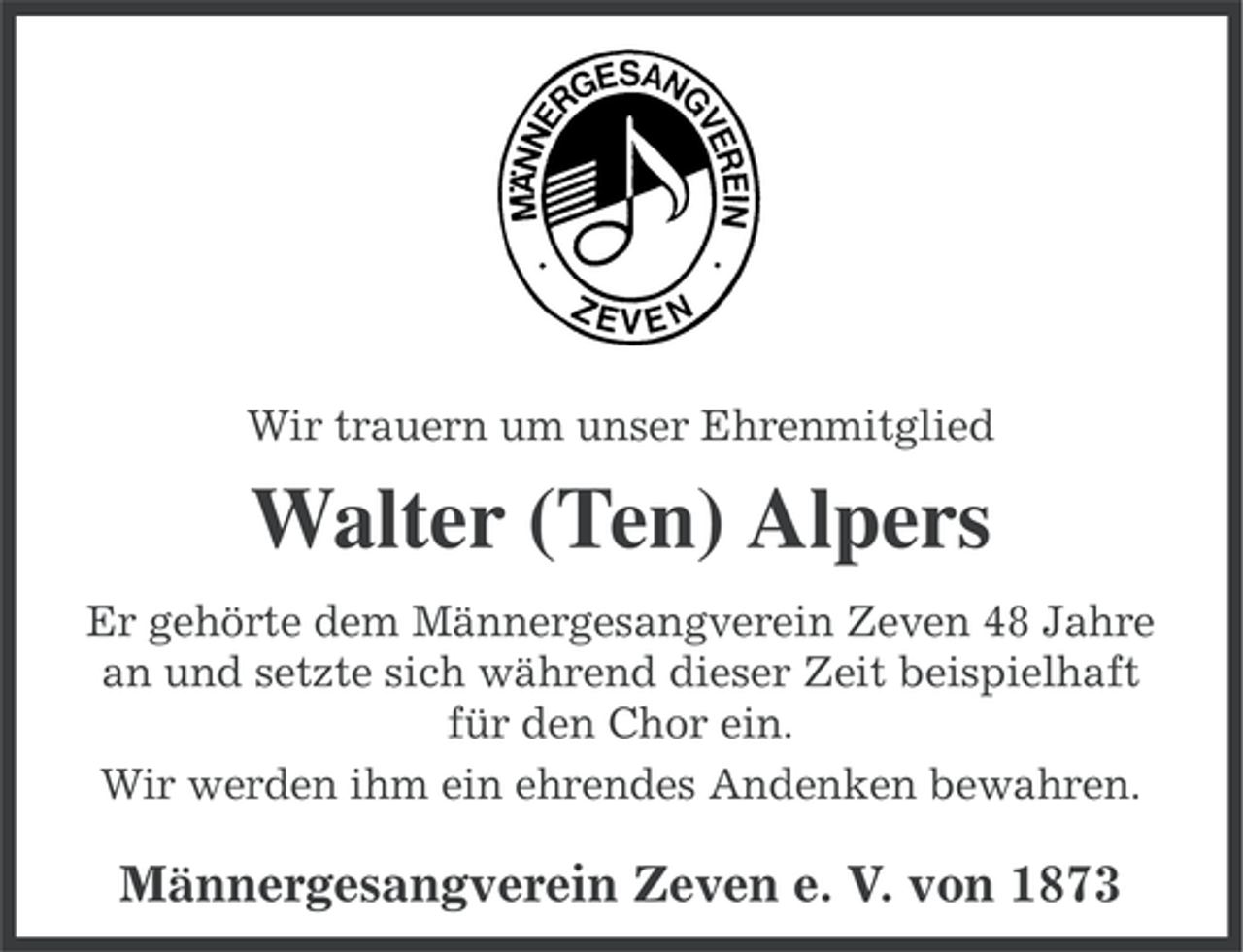 <p>Wir trauern um unser Ehrenmitglied</p><p>Walter (Ten) Alpers<br />Er gehörte dem Männergesangverein Zeven 48 Jahre<br />an und setzte sich während dieser Zeit beispielhaft<br />für den Chor ein.<br />Wir werden ihm ein ehrendes Andenken bewahren.</p><p>Männergesangverein Zeven e. V. von 1873</p>