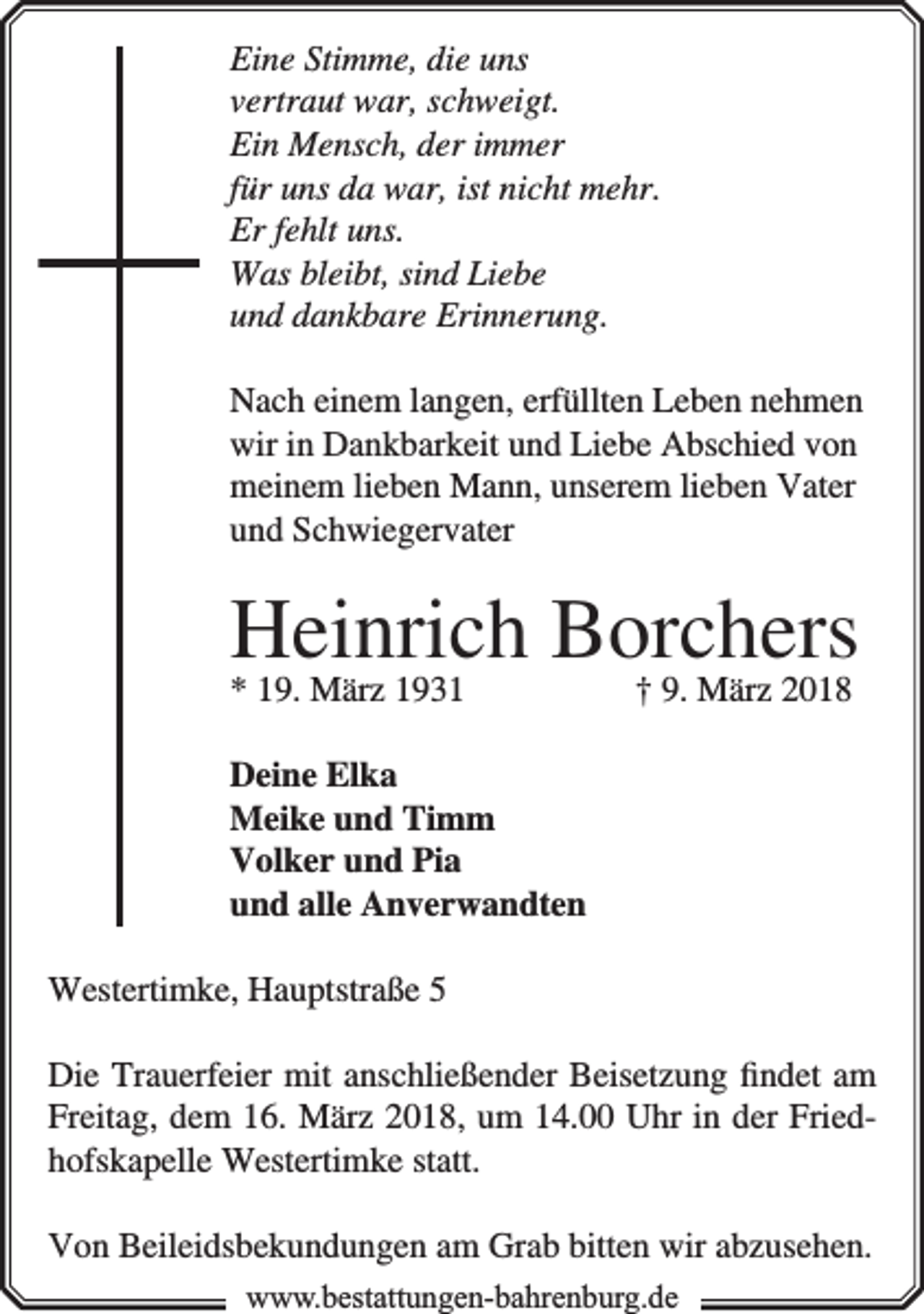<p>Eine Stimme, die uns<br />vertraut war, schweigt.<br />Ein Mensch, der immer<br />für uns da war, ist nicht mehr.<br />Er fehlt uns.<br />Was bleibt, sind Liebe<br />und dankbare Erinnerung.<br />Nach einem langen, erfüllten Leben nehmen<br />wir in Dankbarkeit und Liebe Abschied von<br />meinem lieben Mann, unserem lieben Vater<br />und Schwiegervater</p><p>Heinrich Borchers<br />† 9. März 2018</p><p>* 19. März 1931</p><p>Deine Elka<br />Meike und Timm<br />Volker und Pia<br />und alle Anverwandten<br />Westertimke, Hauptstraße 5<br />Die Trauerfeier mit anschließender Beisetzung ﬁndet am<br />Freitag, dem 16. März 2018, um 14.00 Uhr in der Friedhofskapelle Westertimke statt.<br />Von Beileidsbekundungen am Grab bitten wir abzusehen.<br />www.bbestattungen-bbahhrenbburg.dde</p>