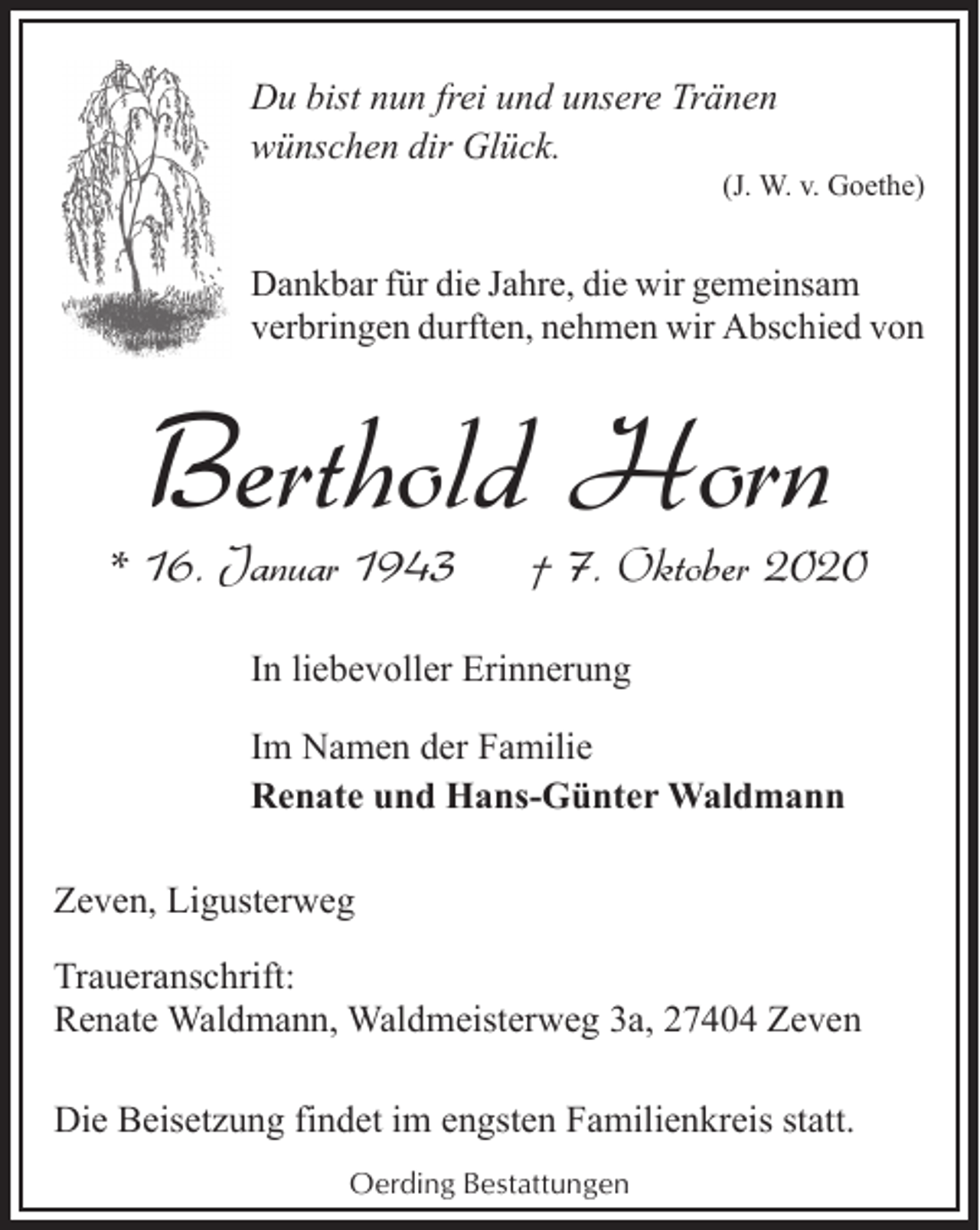 <p>Du bist nun frei und unsere Tränen<br />wünschen dir Glück.</p><p>(J. W. v. Goethe)</p><p>Dankbar für die Jahre, die wir gemeinsam<br />verbringen durften, nehmen wir Abschied von</p><p>Berthold Horn</p><p>* 16. Januar 1943</p><p>† 7. Oktober 2020</p><p>In liebevoller Erinnerung<br />Im Namen der Familie<br />Renate und Hans-Günter Waldmann<br />Zeven, Ligusterweg<br />Traueranschrift:<br />Renate Waldmann, Waldmeisterweg 3a, 27404 Zeven<br />Die Beisetzung findet im engsten Familienkreis statt.<br />Oerding Bestattungen</p>