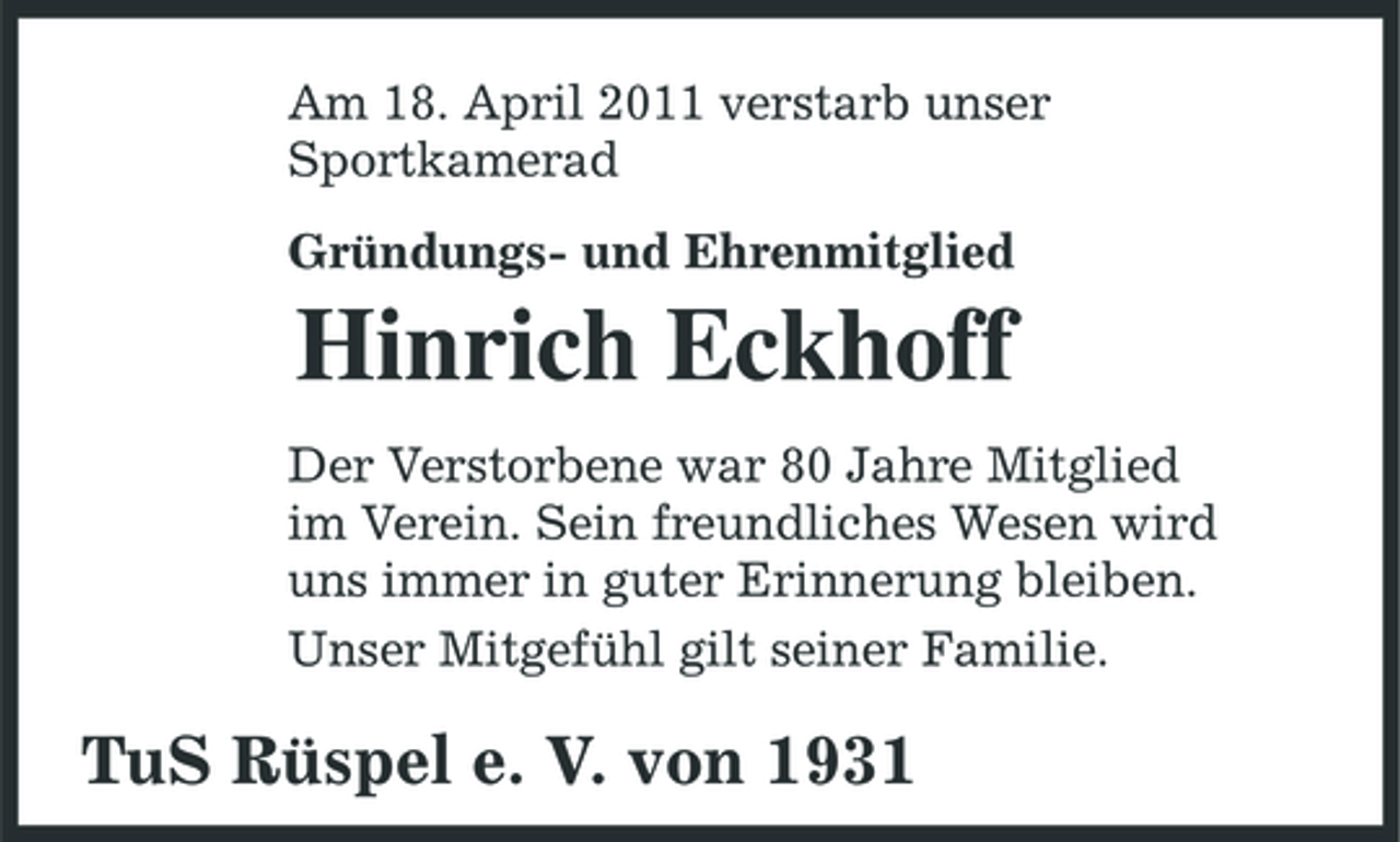 <p>Am 18. April 2011 verstarb unser Sportkamerad Gründungs- und Ehrenmitglied</p><p>Hinrich Eckhoff<br />Der Verstorbene war 80 Jahre Mitglied im Verein. Sein freundliches Wesen wird uns immer in guter Erinnerung bleiben. Unser Mitgefühl gilt seiner Familie.</p><p>TuS Rüspel e. V. von 1931</p>
