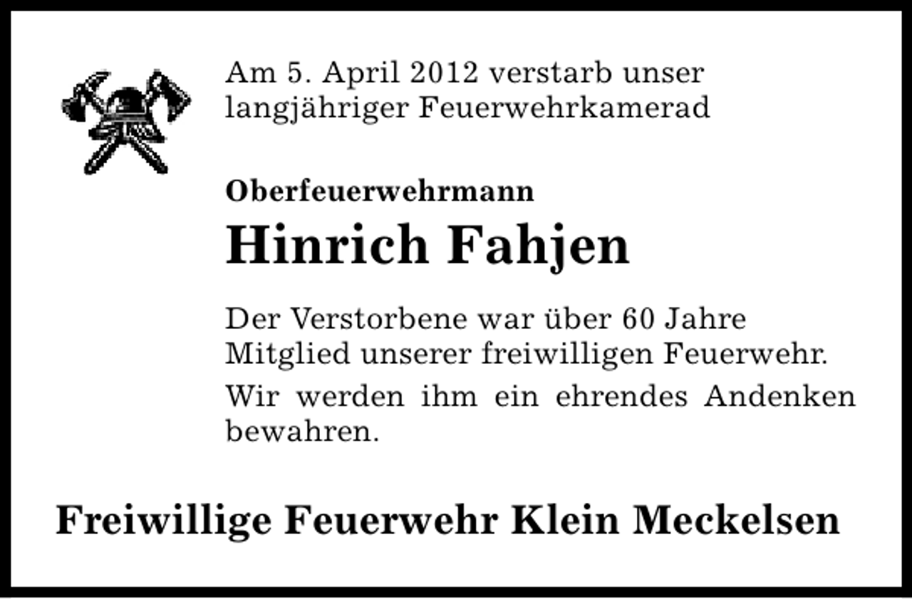 <p>Am 5. April 2012 verstarb unser<br />langjähriger Feuerwehrkamerad<br />Oberfeuerwehrmann</p><p>Hinrich Fahjen<br />Der Verstorbene war über 60 Jahre<br />Mitglied unserer freiwilligen Feuerwehr.<br />Wir werden ihm ein ehrendes Andenken<br />bewahren.</p><p>Freiwillige Feuerwehr Klein Meckelsen</p>