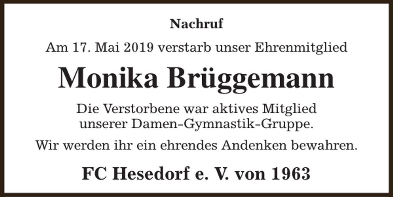 <p>Nachruf<br />Am 17. Mai 2019 verstarb unser Ehrenmitglied</p><p>Monika Brüggemann<br />Die Verstorbene war aktives Mitglied<br />unserer Damen-Gymnastik-Gruppe.<br />Wir werden ihr ein ehrendes Andenken bewahren.</p><p>FC Hesedorf e. V. von 1963</p>
