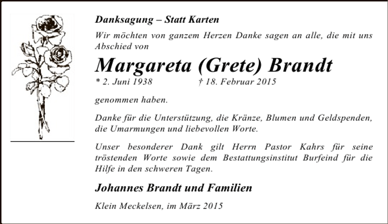 <p>Danksagung – Statt Karten<br />Wir möchten von ganzem Herzen Danke sagen an alle, die mit uns<br />Abschied von</p><p>Margareta (Grete) Brandt</p><p>* 2. Juni 1938</p><p>† 18. Februar 2015</p><p>genommen haben.<br />Danke für die Unterstützung, die Kränze, Blumen und Geldspenden,<br />die Umarmungen und liebevollen Worte.<br />Unser besonderer Dank gilt Herrn Pastor Kahrs für seine<br />tröstenden Worte sowie dem Bestattungsinstitut Burfeind für die<br />Hilfe in den schweren Tagen.</p><p>Johannes Brandt und Familien<br />Klein Meckelsen, im März 2015</p>