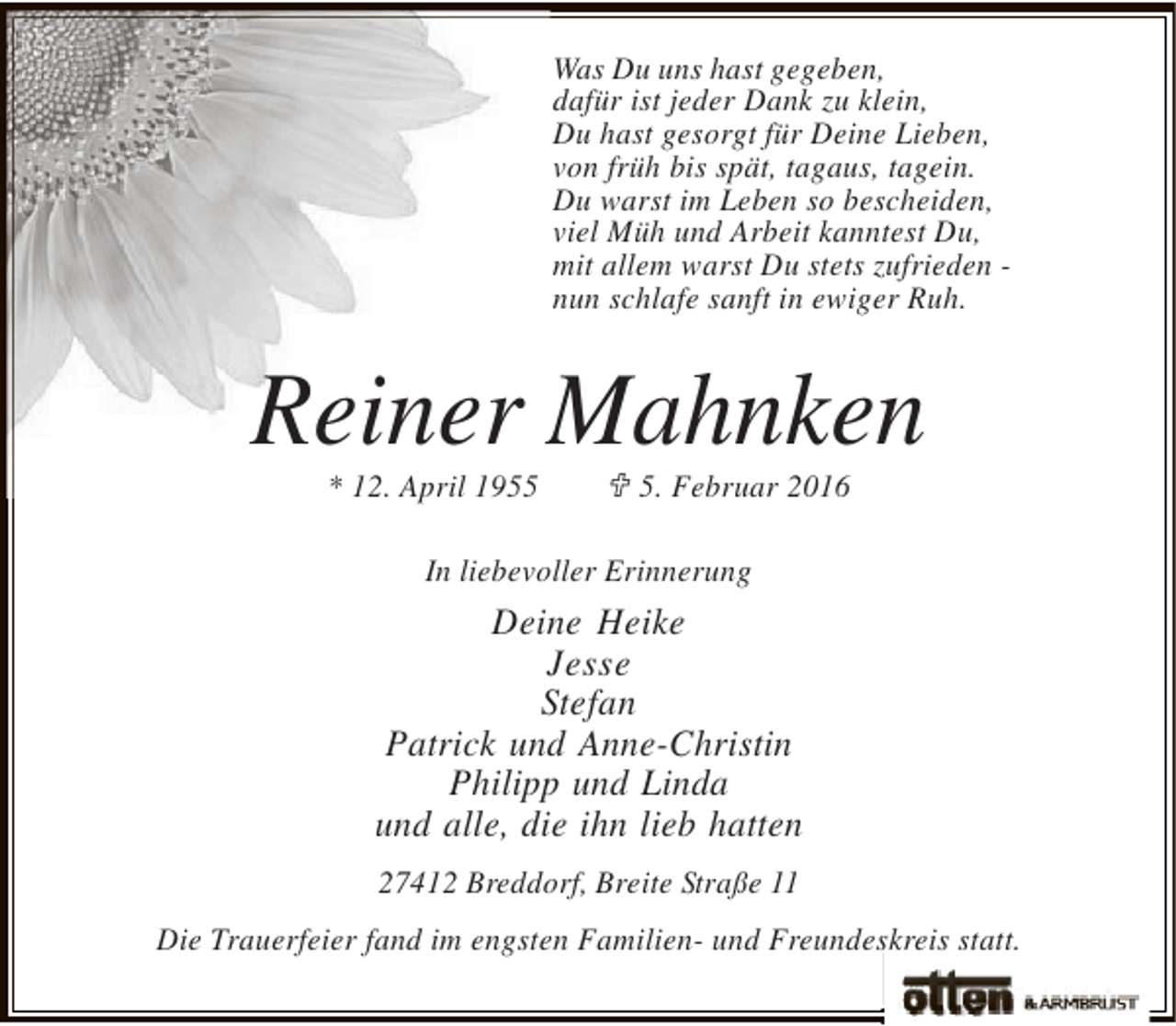 <p>Was Du uns hast gegeben,<br />dafür ist jeder Dank zu klein,<br />Du hast gesorgt für Deine Lieben,<br />von früh bis spät, tagaus, tagein.<br />Du warst im Leben so bescheiden,<br />viel Müh und Arbeit kanntest Du,<br />mit allem warst Du stets zufrieden nun schlafe sanft in ewiger Ruh.</p><p>Reiner Mahnken<br />* 12. April 1955</p><p>; 5. Februar 2016</p><p>In liebevoller Erinnerung</p><p>Deine Heike<br />Jesse<br />Stefan<br />Patrick und Anne-Christin<br />Philipp und Linda<br />und alle, die ihn lieb hatten<br />27412 Breddorf, Breite Straße 11<br />Die Trauerfeier fand im engsten Familien- und Freundeskreis statt.</p>
