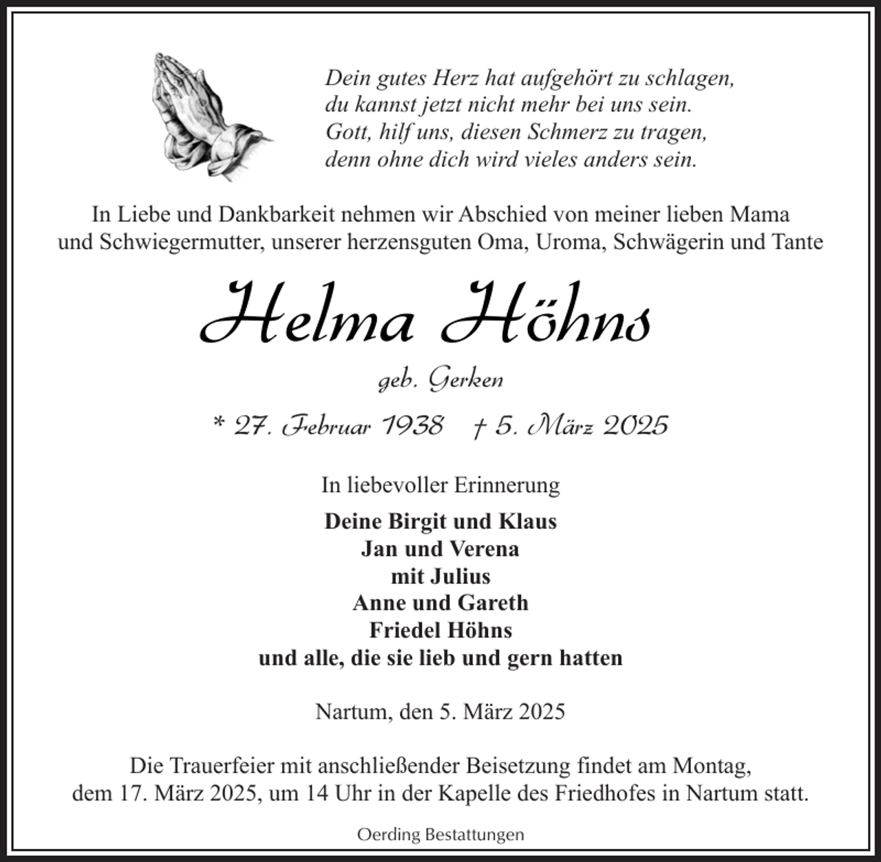 <p>Dein gutes Herz hat aufgehört zu schlagen,<br />du kannst jetzt nicht mehr bei uns sein.<br />Gott, hilf uns, diesen Schmerz zu tragen,<br />denn ohne dich wird vieles anders sein.<br />In Liebe und Dankbarkeit nehmen wir Abschied von meiner lieben Mama<br />und Schwiegermutter, unserer herzensguten Oma, Uroma, Schwägerin und Tante</p><p>Helma Höhns</p><p>geb. Gerken<br />* 27. Februar 1938 † 5. März 2025<br />In liebevoller Erinnerung<br />Deine Birgit und Klaus<br />Jan und Verena<br />mit Julius<br />Anne und Gareth<br />Friedel Höhns<br />und alle, die sie lieb und gern hatten<br />Nartum, den 5. März 2025</p><p>Die Trauerfeier mit anschließender Beisetzung findet am Montag,<br />dem 17. März 2025, um 14 Uhr in der Kapelle des Friedhofes in Nartum statt.<br />Oerding Bestattungen</p>