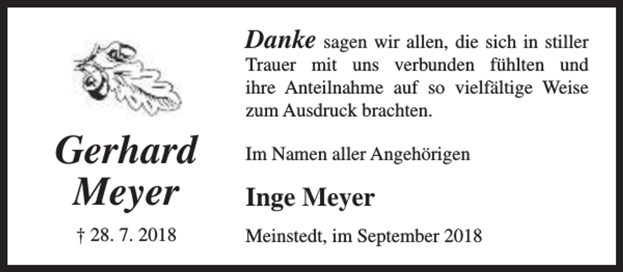 <p>Danke sagen wir allen, die sich in stiller</p><p>Trauer mit uns verbunden fühlten und<br />ihre Anteilnahme auf so vielfältige Weise<br />zum Ausdruck brachten.</p><p>Gerhard<br />Meyer<br />† 28. 7. 2018</p><p>Im Namen aller Angehörigen</p><p>Inge Meyer<br />Meinstedt, im September 2018</p>