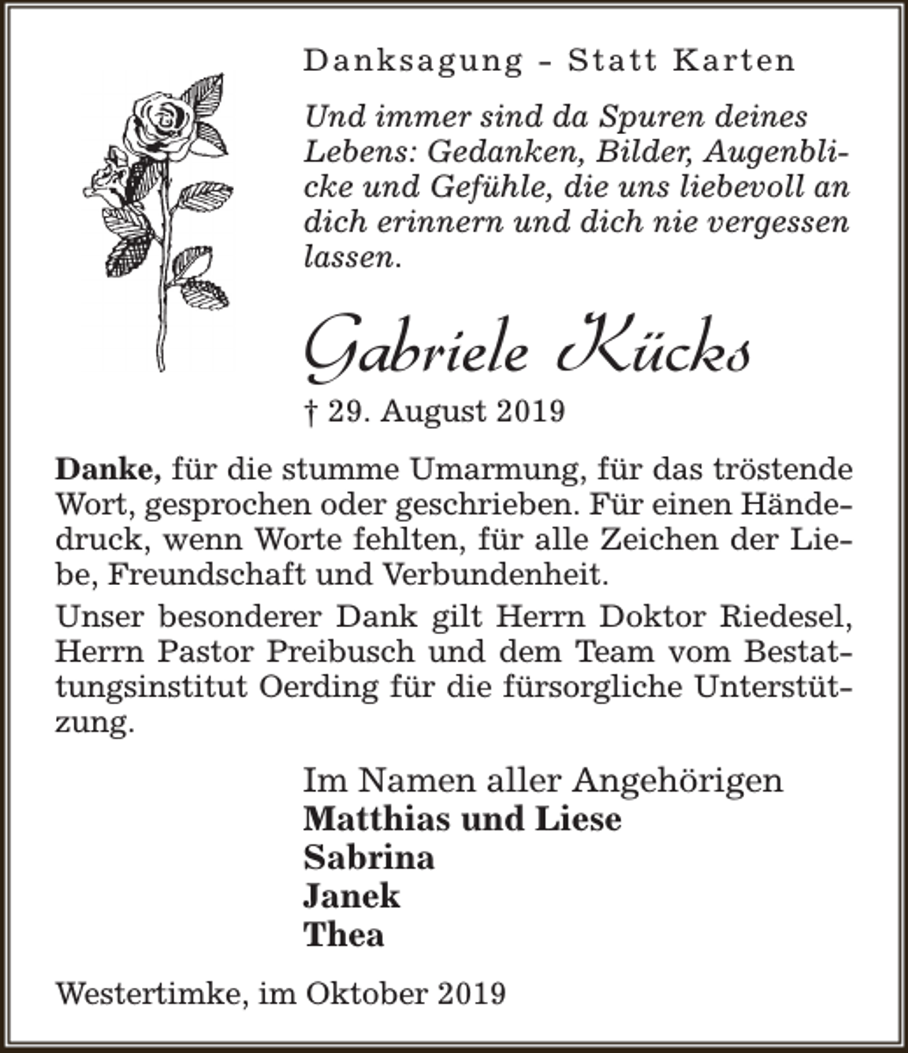 <p>D a n k s a g u n g - S t a t t K a rt e n<br />Und immer sind da Spuren deines<br />Lebens: Gedanken, Bilder, Augenblicke und Gefühle, die uns liebevoll an<br />dich erinnern und dich nie vergessen<br />lassen.</p><p>Gabriele Kücks<br />† 29. August 2019</p><p>Danke, für die stumme Umarmung, für das tröstende<br />Wort, gesprochen oder geschrieben. Für einen Händedruck, wenn Worte fehlten, für alle Zeichen der Liebe, Freundschaft und Verbundenheit.<br />Unser besonderer Dank gilt Herrn Doktor Riedesel,<br />Herrn Pastor Preibusch und dem Team vom Bestattungsinstitut Oerding für die fürsorgliche Unterstützung.</p><p>Im Namen aller Angehörigen<br />Matthias und Liese<br />Sabrina<br />Janek<br />Thea<br />Westertimke, im Oktober 2019</p>