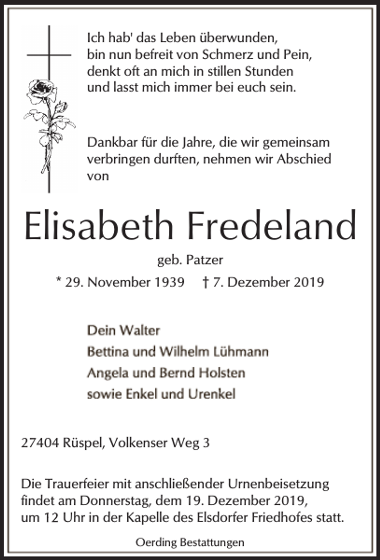 <p>Ich hab' das Leben überwunden,<br />bin nun befreit von Schmerz und Pein,<br />denkt oft an mich in stillen Stunden<br />und lasst mich immer bei euch sein.</p><p>Dankbar für die Jahre, die wir gemeinsam<br />verbringen durften, nehmen wir Abschied<br />von</p><p>Elisabeth Fredeland<br />geb. Patzer</p><p>* 29. November 1939</p><p>† 7. Dezember 2019</p><p>27404 Rüspel, Volkenser Weg 3<br />Die Trauerfeier mit anschließender Urnenbeisetzung<br />findet am Donnerstag, dem 19. Dezember 2019,<br />um<br />Uhr in der Kapelle des Elsdorfer Friedhofes statt.<br />Oerding Bestattungen</p>