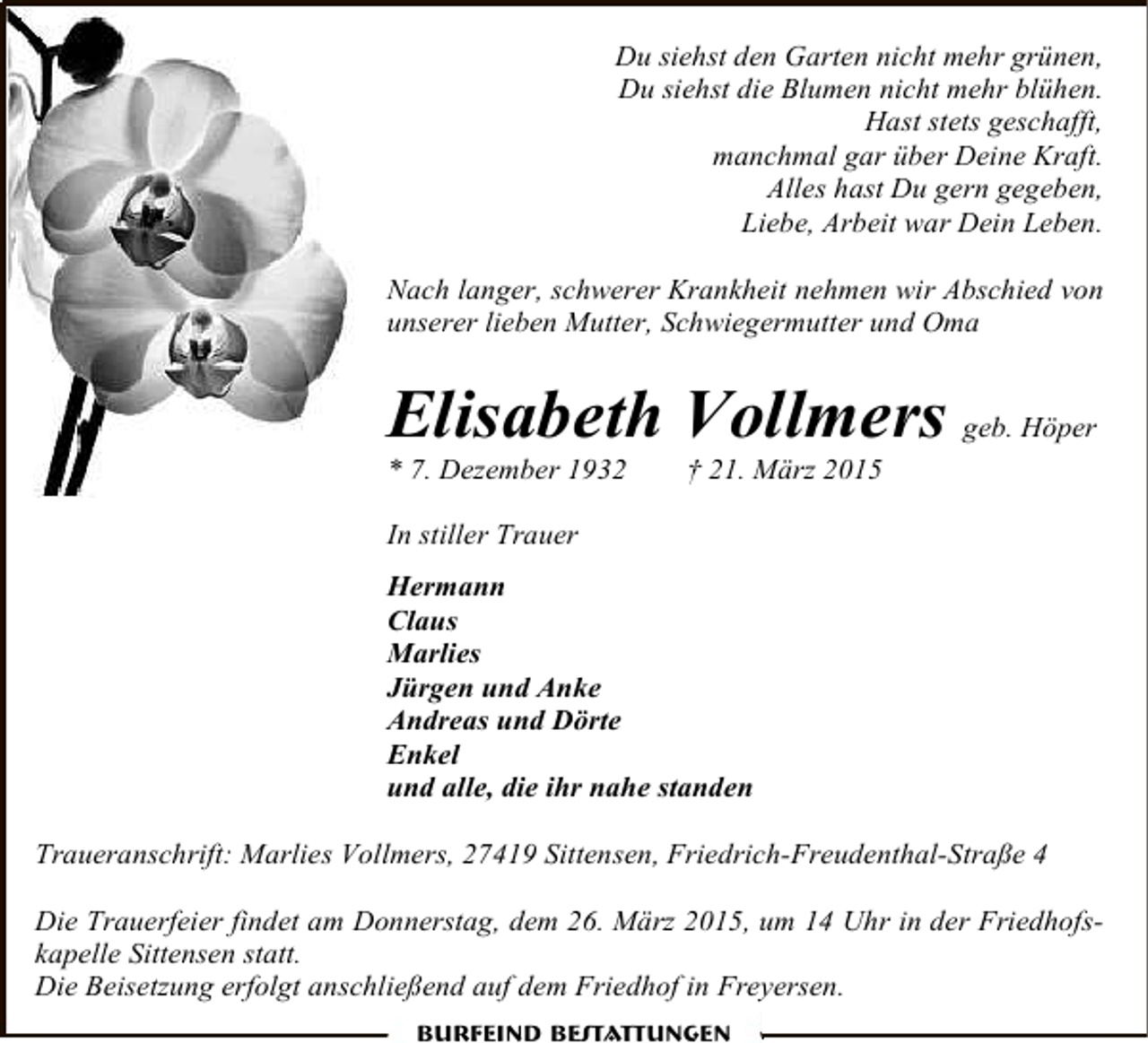 <p>Du siehst den Garten nicht mehr grünen,<br />Du siehst die Blumen nicht mehr blühen.<br />Hast stets geschafft,<br />manchmal gar über Deine Kraft.<br />Alles hast Du gern gegeben,<br />Liebe, Arbeit war Dein Leben.<br />Nach langer, schwerer Krankheit nehmen wir Abschied von<br />unserer lieben Mutter, Schwiegermutter und Oma</p><p>Elisabeth Vollmers geb. Höper</p><p>* 7. Dezember 1932</p><p>† 21. März 2015</p><p>In stiller Trauer<br />Hermann<br />Claus<br />Marlies<br />Jürgen und Anke<br />Andreas und Dörte<br />Enkel<br />und alle, die ihr nahe standen<br />Traueranschrift: Marlies Vollmers, 27419 Sittensen, Friedrich-Freudenthal-Straße 4<br />Die Trauerfeier findet am Donnerstag, dem 26. März 2015, um 14 Uhr in der Friedhofskapelle Sittensen statt.<br />Die Beisetzung erfolgt anschließend auf dem Friedhof in Freyersen.<br />Burfeind Bestattungen</p>