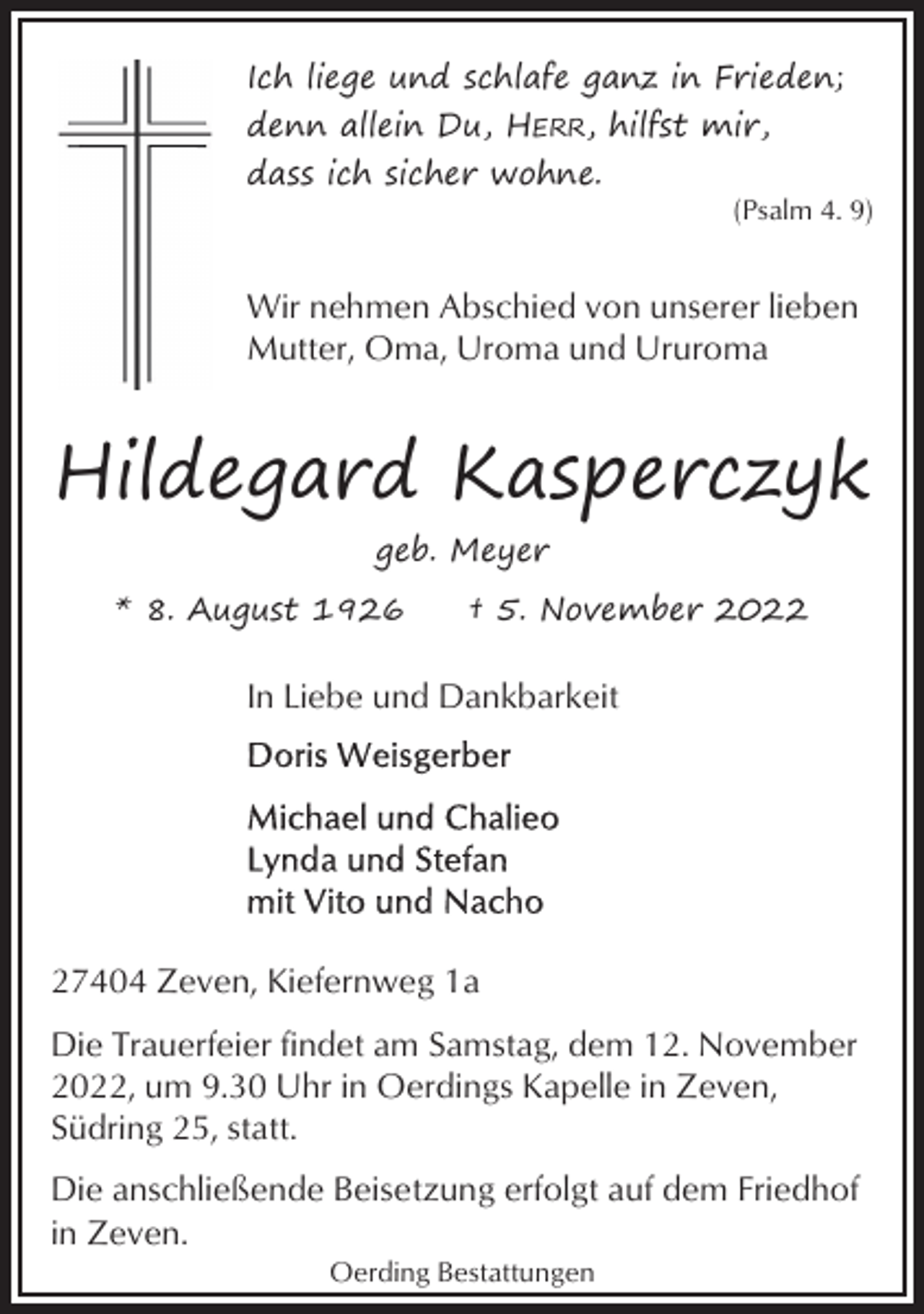 <p>Ich liege und schlafe ganz in Frieden;<br />denn allein Du, HERR, hilfst mir,<br />dass ich sicher wohne.<br />(Psalm 4. 9)</p><p>Wir nehmen Abschied von unserer lieben<br />Mutter, Oma, Uroma und Ururoma</p><p>Hildegard Kasperczyk<br />geb. Meyer<br />* 8. August 1926</p><p>† 5. November 2022</p><p>In Liebe und Dankbarkeit</p><p>27404 Zeven, Kiefernweg 1a<br />Die Trauerfeier findet am Samstag, dem 12. November<br />2022, um 9.30 Uhr in Oerdings Kapelle in Zeven,<br />Südring 25, statt.<br />Die anschließende Beisetzung erfolgt auf dem Friedhof<br />in Zeven.<br />Oerding Bestattungen</p>