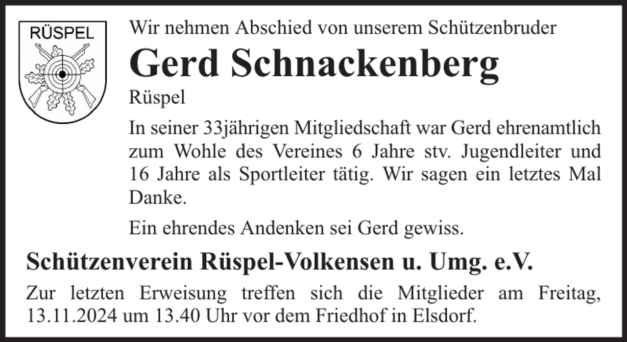 <p>Wir nehmen Abschied von unserem Schützenbruder</p><p>Gerd Schnackenberg</p><p>Rüspel</p><p>In seiner 33jährigen Mitgliedschaft war Gerd ehrenamtlich<br />zum Wohle des Vereines 6 Jahre stv. Jugendleiter und<br />16 Jahre als Sportleiter tätig. Wir sagen ein letztes Mal<br />Danke.<br />Ein ehrendes Andenken sei Gerd gewiss.</p><p>Schützenverein Rüspel-Volkensen u. Umg. e.V.<br />Zur letzten Erweisung treffen sich die Mitglieder am Freitag,<br />13.11.2024 um 13.40 Uhr vor dem Friedhof in Elsdorf.</p>