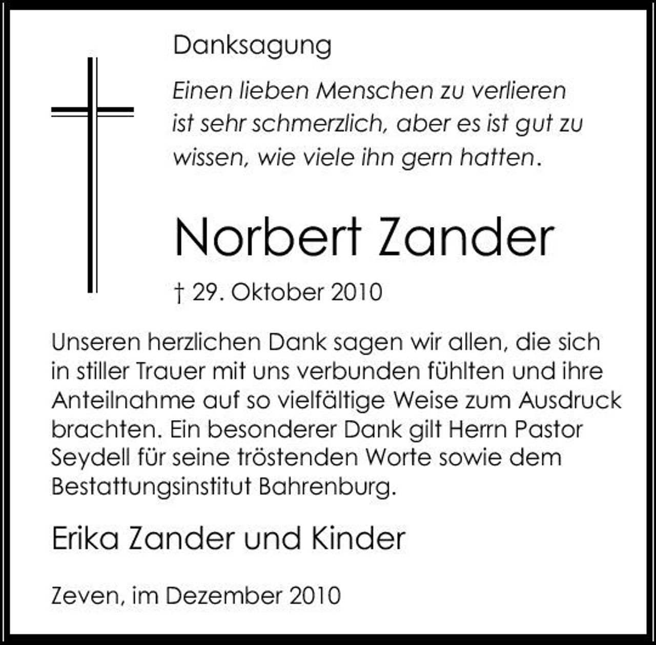 <p>Danksagung<br />Einen lieben Menschen zu verlieren ist sehr schmerzlich, aber es ist gut zu wissen, wie viele ihn gern hatten.</p><p>Norbert Zander<br />† 29. Oktober 2010 Unseren herzlichen Dank sagen wir allen, die sich in stiller Trauer mit uns verbunden fühlten und ihre Anteilnahme auf so vielfältige Weise zum Ausdruck brachten. Ein besonderer Dank gilt Herrn Pastor Seydell für seine tröstenden Worte sowie dem Bestattungsinstitut Bahrenburg.</p><p>Erika Zander und Kinder<br />Zeven, im Dezember 2010</p>