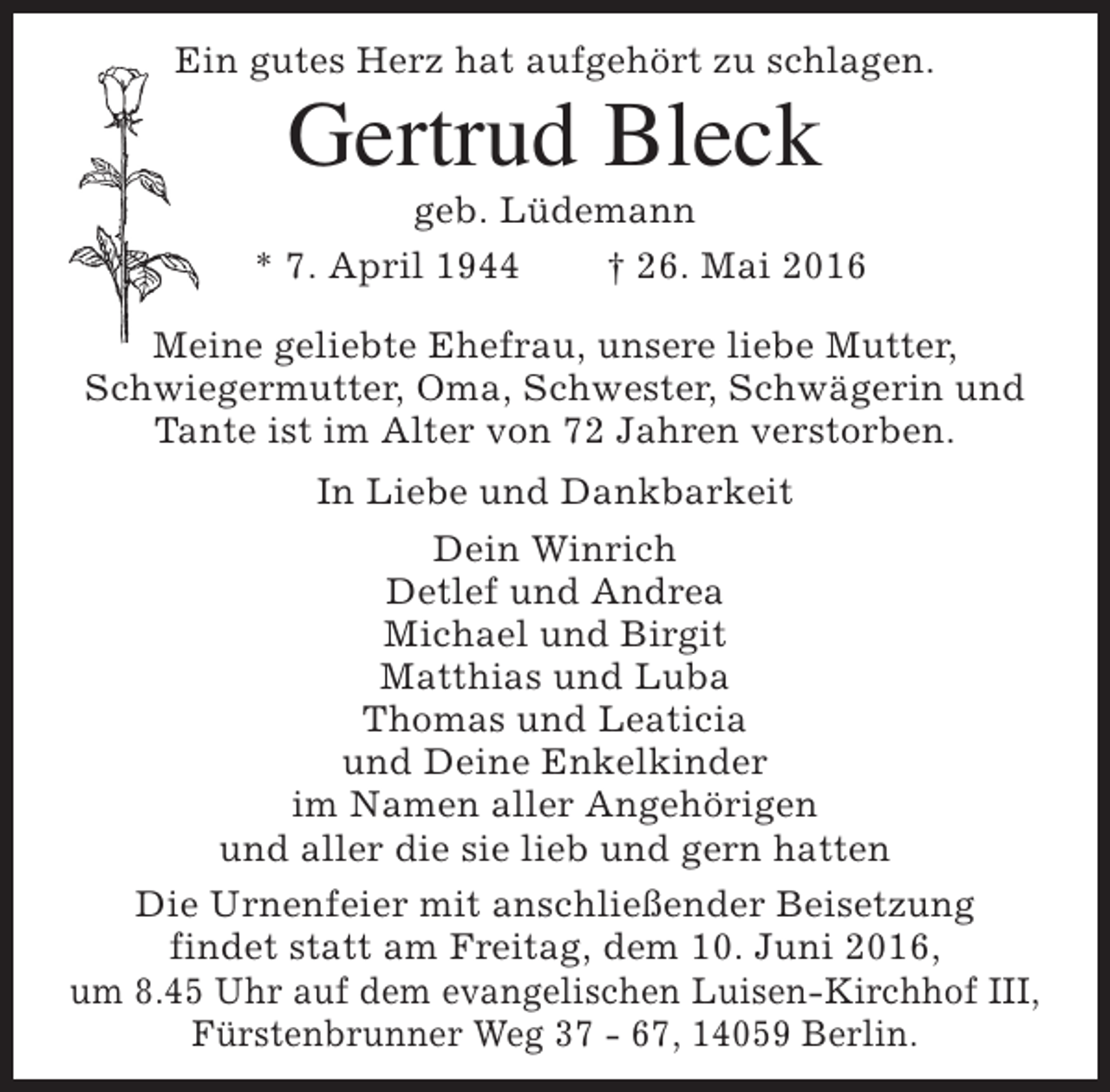 <p>Ein gutes Herz hat aufgehört zu schlagen.</p><p>Gertrud Bleck</p><p>geb. Lüdemann<br />* 7. April 1944<br />† 26. Mai 2016<br />Meine geliebte Ehefrau, unsere liebe Mutter,<br />Schwiegermutter, Oma, Schwester, Schwägerin und<br />Tante ist im Alter von 72 Jahren verstorben.<br />In Liebe und Dankbarkeit<br />Dein Winrich<br />Detlef und Andrea<br />Michael und Birgit<br />Matthias und Luba<br />Thomas und Leaticia<br />und Deine Enkelkinder<br />im Namen aller Angehörigen<br />und aller die sie lieb und gern hatten<br />Die Urnenfeier mit anschließender Beisetzung<br />findet statt am Freitag, dem 10. Juni 2016,<br />um 8.45 Uhr auf dem evangelischen Luisen-Kirchhof III,<br />Fürstenbrunner Weg 37 - 67, 14059 Berlin.</p>