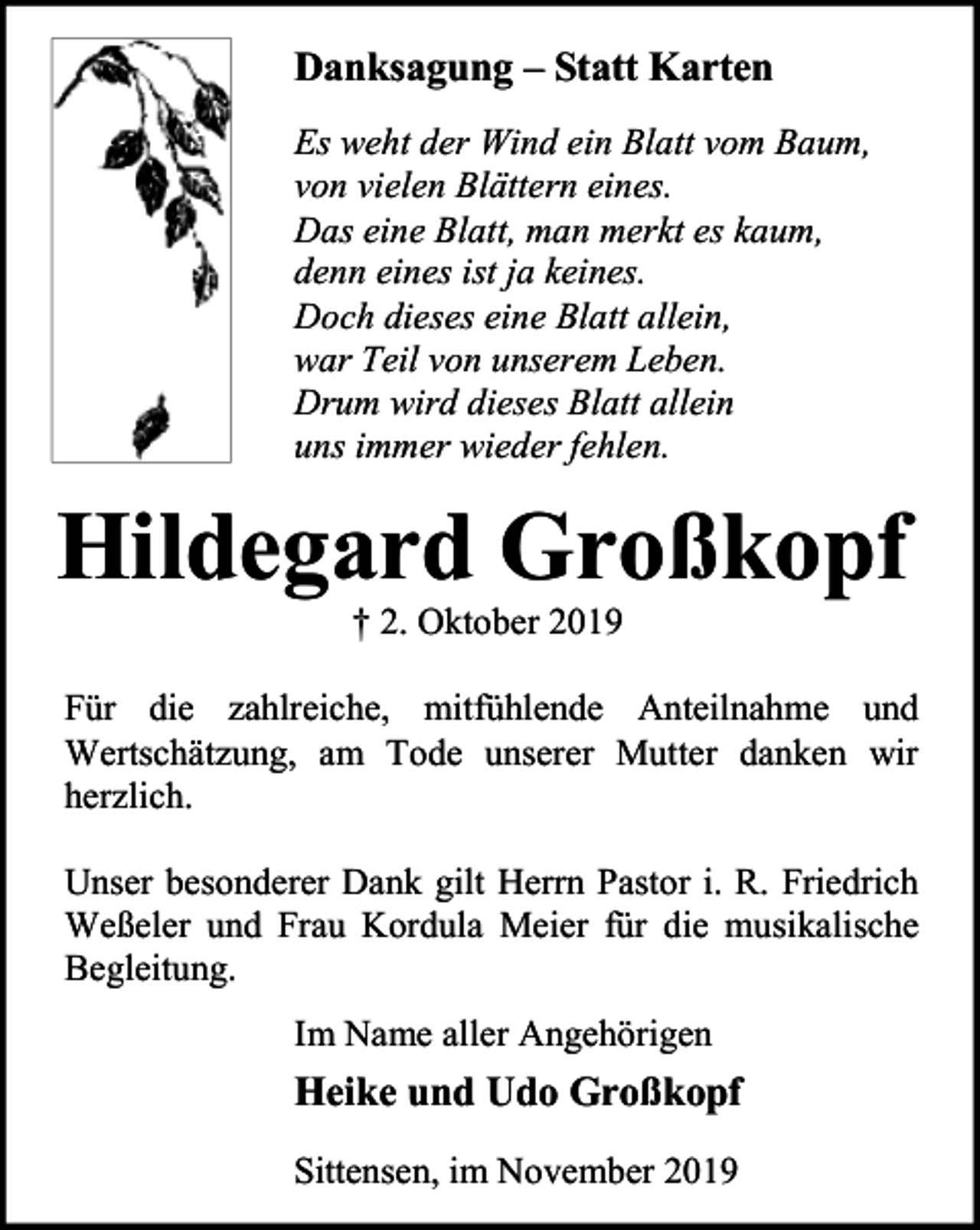 <p>Danksagung – Statt Karten<br />Es weht der Wind ein Blatt vom Baum,<br />von vielen Blättern eines.<br />Das eine Blatt, man merkt es kaum,<br />denn eines ist ja keines.<br />Doch dieses eine Blatt allein,<br />war Teil von unserem Leben.<br />Drum wird dieses Blatt allein<br />uns immer wieder fehlen.</p><p>Hildegard Großkopf<br />† 2. Oktober 2019</p><p>Für die zahlreiche, mitfühlende Anteilnahme und<br />Wertschätzung, am Tode unserer Mutter danken wir<br />herzlich.<br />Unser besonderer Dank gilt Herrn Pastor i. R. Friedrich<br />Weßeler und Frau Kordula Meier für die musikalische<br />Begleitung.<br />Im Name aller Angehörigen</p><p>Heike und Udo Großkopf<br />Sittensen, im November 2019</p>