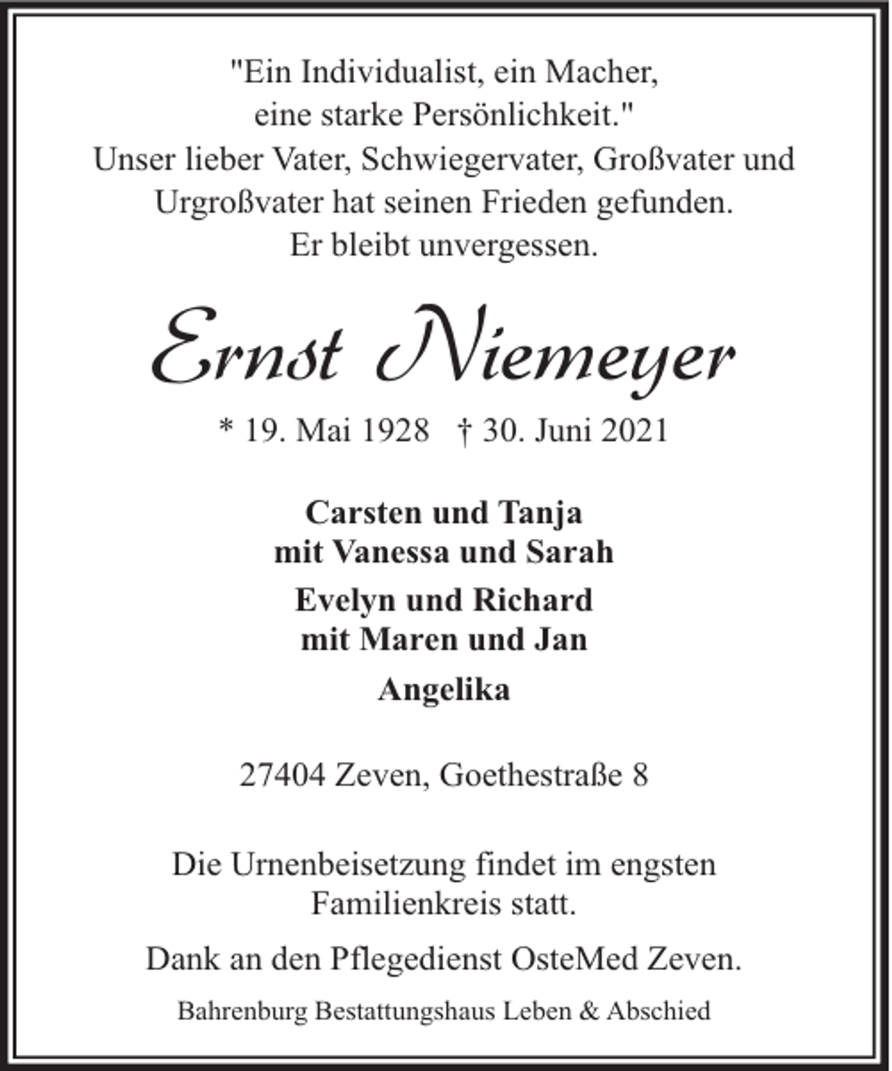 <p>"Ein Individualist, ein Macher,<br />eine starke Persönlichkeit."<br />Unser lieber Vater, Schwiegervater, Großvater und<br />Urgroßvater hat seinen Frieden gefunden.<br />Er bleibt unvergessen.</p><p>Ernst Niemeyer<br />* 19. Mai 1928 † 30. Juni 2021<br />Carsten und Tanja<br />mit Vanessa und Sarah<br />Evelyn und Richard<br />mit Maren und Jan<br />Angelika<br />27404 Zeven, Goethestraße 8<br />Die Urnenbeisetzung findet im engsten<br />Familienkreis statt.<br />Dank an den Pflegedienst OsteMed Zeven.<br />Bahrenburg Bestattungshaus Leben &amp; Abschied</p>