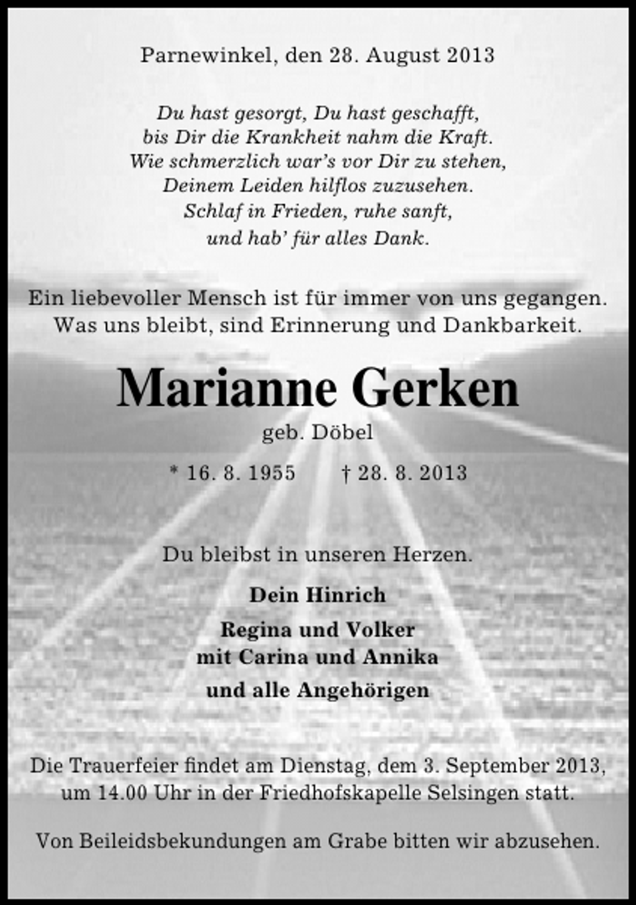 <p>Parnewinkel, den 28. August 2013<br />Du hast gesorgt, Du hast geschafft,<br />bis Dir die Krankheit nahm die Kraft.<br />Wie schmerzlich war’s vor Dir zu stehen,<br />Deinem Leiden hilflos zuzusehen.<br />Schlaf in Frieden, ruhe sanft,<br />und hab’ für alles Dank.</p><p>Ein liebevoller Mensch ist für immer von uns gegangen.<br />Was uns bleibt, sind Erinnerung und Dankbarkeit.</p><p>Marianne Gerken<br />geb. Döbel</p><p>* 16. 8. 1955</p><p>† 28. 8. 2013</p><p>Du bleibst in unseren Herzen.<br />Dein Hinrich<br />Regina und Volker<br />mit Carina und Annika<br />und alle Angehörigen<br />Die Trauerfeier ﬁndet am Dienstag, dem 3. September 2013,<br />um 14.00 Uhr in der Friedhofskapelle Selsingen statt.<br />Von Beileidsbekundungen am Grabe bitten wir abzusehen.</p>