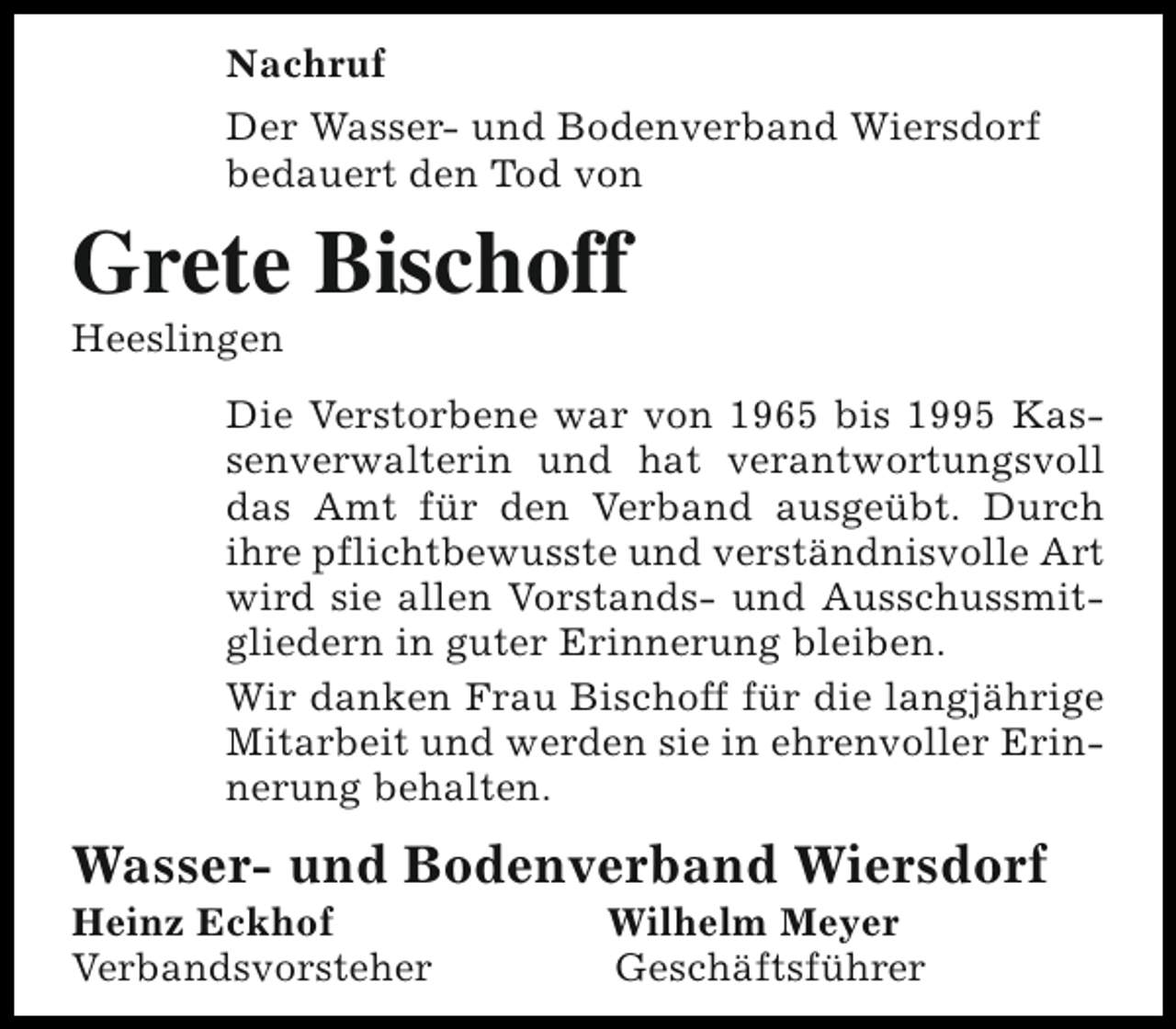 <p>Nachruf<br />Der Wasser- und Bodenverband Wiersdorf<br />bedauert den Tod von</p><p>Grete Bischoff<br />Heeslingen</p><p>Die Verstorbene war von 1965 bis 1995 Kassenverwalterin und hat verantwortungsvoll<br />das Amt für den Verband ausgeübt. Durch<br />ihre pflichtbewusste und verständnisvolle Art<br />wird sie allen Vorstands- und Ausschussmitgliedern in guter Erinnerung bleiben.<br />Wir danken Frau Bischoff für die langjährige<br />Mitarbeit und werden sie in ehrenvoller Erinnerung behalten.</p><p>Wasser- und Bodenverband Wiersdorf<br />Heinz Eckhof<br />Verbandsvorsteher</p><p>Wilhelm Meyer<br />Geschäftsführer</p>