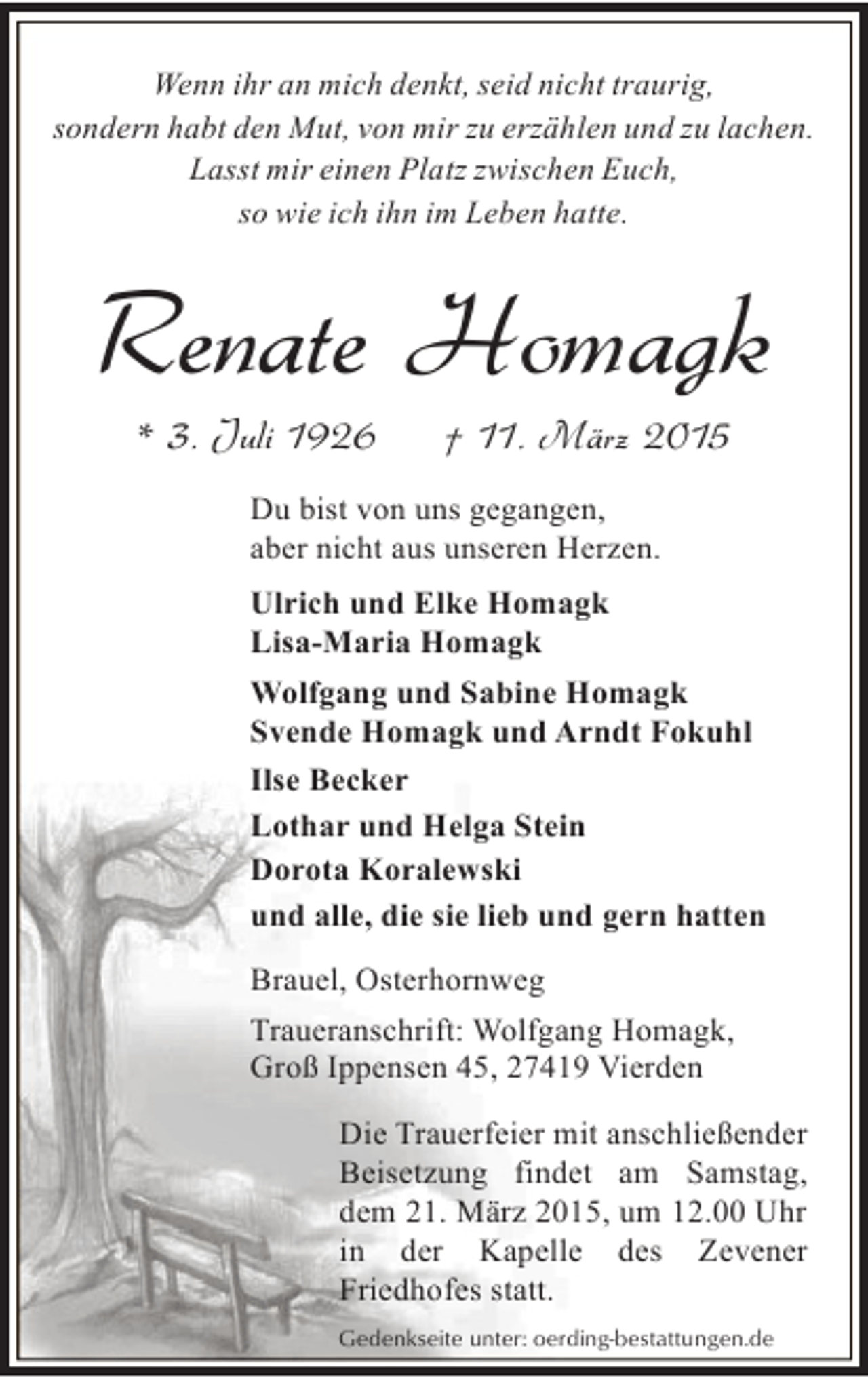 <p>Wenn ihr an mich denkt, seid nicht traurig,<br />sondern habt den Mut, von mir zu erzählen und zu lachen.<br />Lasst mir einen Platz zwischen Euch,<br />so wie ich ihn im Leben hatte.</p><p>Renate Homagk<br />* 3. Juli 1926</p><p>† 11. März 2015</p><p>Du bist von uns gegangen,<br />aber nicht aus unseren Herzen.<br />Ulrich und Elke Homagk<br />Lisa-Maria Homagk<br />Wolfgang und Sabine Homagk<br />Svende Homagk und Arndt Fokuhl<br />Ilse Becker<br />Lothar und Helga Stein<br />Dorota Koralewski<br />und alle, die sie lieb und gern hatten<br />Brauel, Osterhornweg<br />Traueranschrift: Wolfgang Homagk,<br />Groß Ippensen 45, 27419 Vierden<br />Die Trauerfeier mit anschließender<br />Beisetzung findet am Samstag,<br />dem 21. März 2015, um 12.00 Uhr<br />in der Kapelle des Zevener<br />Friedhofes statt.<br />Gedenkseite unter: oerding-bestattungen.de</p>