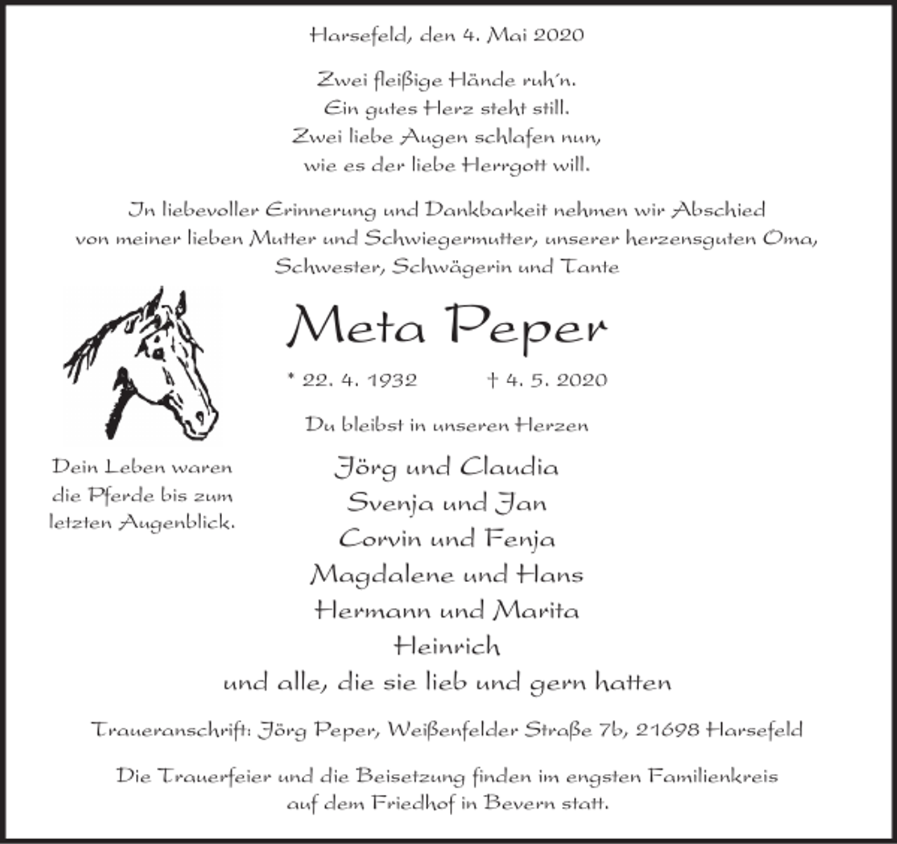 <p>Harsefeld, den 4. Mai 2020<br />Zwei fleißige Hände ruh´n.<br />Ein gutes Herz steht still.<br />Zwei liebe Augen schlafen nun,<br />wie es der liebe Herrgott will.<br />In liebevoller Erinnerung und Dankbarkeit nehmen wir Abschied<br />von meiner lieben Mutter und Schwiegermutter, unserer herzensguten Oma,<br />Schwester, Schwägerin und Tante</p><p>Meta Peper<br />* 22. 4. 1932</p><p>† 4. 5. 2020</p><p>Du bleibst in unseren Herzen</p><p>Jörg und Claudia<br />Svenja und Jan<br />Corvin und Fenja<br />Magdalene und Hans<br />Hermann und Marita<br />Heinrich<br />und alle, die sie lieb und gern hatten</p><p>Dein Leben waren<br />die Pferde bis zum<br />letzten Augenblick.</p><p>Traueranschrift: Jörg Peper, Weißenfelder Straße 7b, 21698 Harsefeld<br />Die Trauerfeier und die Beisetzung finden im engsten Familienkreis<br />auf dem Friedhof in Bevern statt.</p>