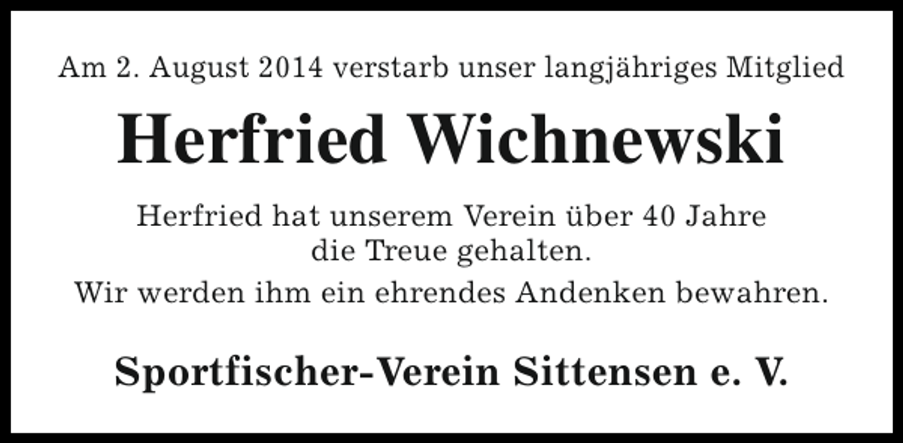 <p>Am 2. August 2014 verstarb unser langjähriges Mitglied</p><p>Herfried Wichnewski<br />Herfried hat unserem Verein über 40 Jahre<br />die Treue gehalten.<br />Wir werden ihm ein ehrendes Andenken bewahren.</p><p>Sportfischer-Verein Sittensen e. V.</p>