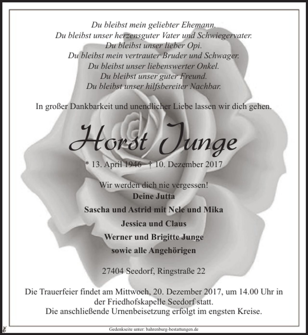 <p>Du bleibst mein geliebter Ehemann.<br />Du bleibst unser herzensguter Vater und Schwiegervater.<br />Du bleibst unser lieber Opi.<br />Du bleibst mein vertrauter Bruder und Schwager.<br />Du bleibst unser liebenswerter Onkel.<br />Du bleibst unser guter Freund.<br />Du bleibst unser hilfsbereiter Nachbar.<br />In großer Dankbarkeit und unendlicher Liebe lassen wir dich gehen.</p>
<p>Horst Junge<br />* 13. April 1946 † 10. Dezember 2017<br />Wir werden dich nie vergessen!<br />Deine Jutta<br />Sascha und Astrid mit Nele und Mika<br />Jessica und Claus<br />Werner und Brigitte Junge<br />sowie alle Angehörigen<br />27404 Seedorf, Ringstraße 22<br />Die Trauerfeier findet am Mittwoch, 20. Dezember 2017, um 14.00 Uhr in<br />der Friedhofskapelle Seedorf statt.<br />Die anschließende Urnenbeisetzung erfolgt im engsten Kreise.<br />Gedenkseite unter: bahrenburg-bestattungen.de</p>