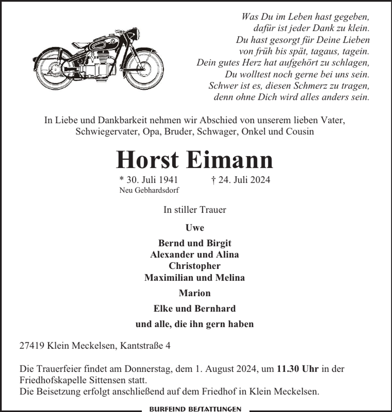 <p>Was Du im Leben hast gegeben,<br />dafür ist jeder Dank zu klein.<br />Du hast gesorgt für Deine Lieben<br />von früh bis spät, tagaus, tagein.<br />Dein gutes Herz hat aufgehört zu schlagen,<br />Du wolltest noch gerne bei uns sein.<br />Schwer ist es, diesen Schmerz zu tragen,<br />denn ohne Dich wird alles anders sein.<br />In Liebe und Dankbarkeit nehmen wir Abschied von unserem lieben Vater,<br />Schwiegervater, Opa, Bruder, Schwager, Onkel und Cousin</p><p>Horst Eimann<br />† 24. Juli 2024</p><p>* 30. Juli 1941</p><p>Neu Gebhardsdorf</p><p>In stiller Trauer<br />Uwe<br />Bernd und Birgit<br />Alexander und Alina<br />Christopher<br />Maximilian und Melina<br />Marion<br />Elke und Bernhard<br />und alle, die ihn gern haben<br />27419 Klein Meckelsen, Kantstraße 4<br />Die Trauerfeier findet am Donnerstag, dem 1. August 2024, um 11.30 Uhr in der<br />Friedhofskapelle Sittensen statt.<br />Die Beisetzung erfolgt anschließend auf dem Friedhof in Klein Meckelsen.<br />Burfeind Bestattungen</p>