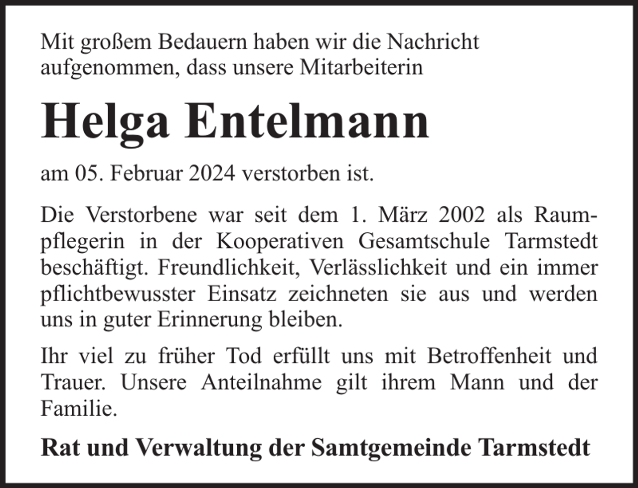 <p>Mit großem Bedauern haben wir die Nachricht<br />aufgenommen, dass unsere Mitarbeiterin</p><p>Helga Entelmann<br />am 05. Februar 2024 verstorben ist.<br />Die Verstorbene war seit dem 1. März 2002 als Raumpflegerin in der Kooperativen Gesamtschule Tarmstedt<br />beschäftigt. Freundlichkeit, Verlässlichkeit und ein immer<br />pflichtbewusster Einsatz zeichneten sie aus und werden<br />uns in guter Erinnerung bleiben.<br />Ihr viel zu früher Tod erfüllt uns mit Betroffenheit und<br />Trauer. Unsere Anteilnahme gilt ihrem Mann und der<br />Familie.</p><p>Rat und Verwaltung der Samtgemeinde Tarmstedt</p>