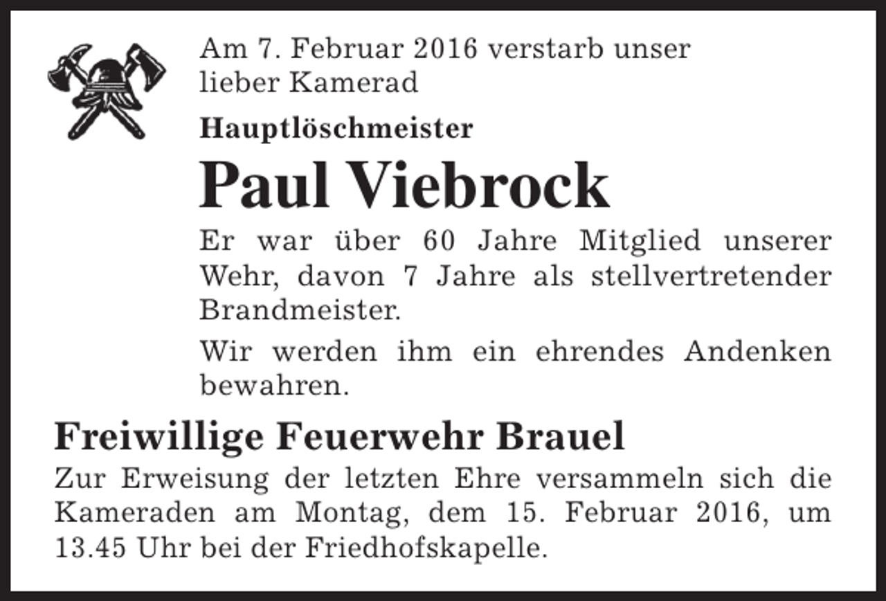 <p>Am 7. Februar 2016 verstarb unser<br />lieber Kamerad<br />Hauptlöschmeister</p><p>Paul Viebrock</p><p>Er war über 60 Jahre Mitglied unserer<br />Wehr, davon 7 Jahre als stellvertretender<br />Brandmeister.<br />Wir werden ihm ein ehrendes Andenken<br />bewahren.</p><p>Freiwillige Feuerwehr Brauel</p><p>Zur Erweisung der letzten Ehre versammeln sich die<br />Kameraden am Montag, dem 15. Februar 2016, um<br />13.45 Uhr bei der Friedhofskapelle.</p>