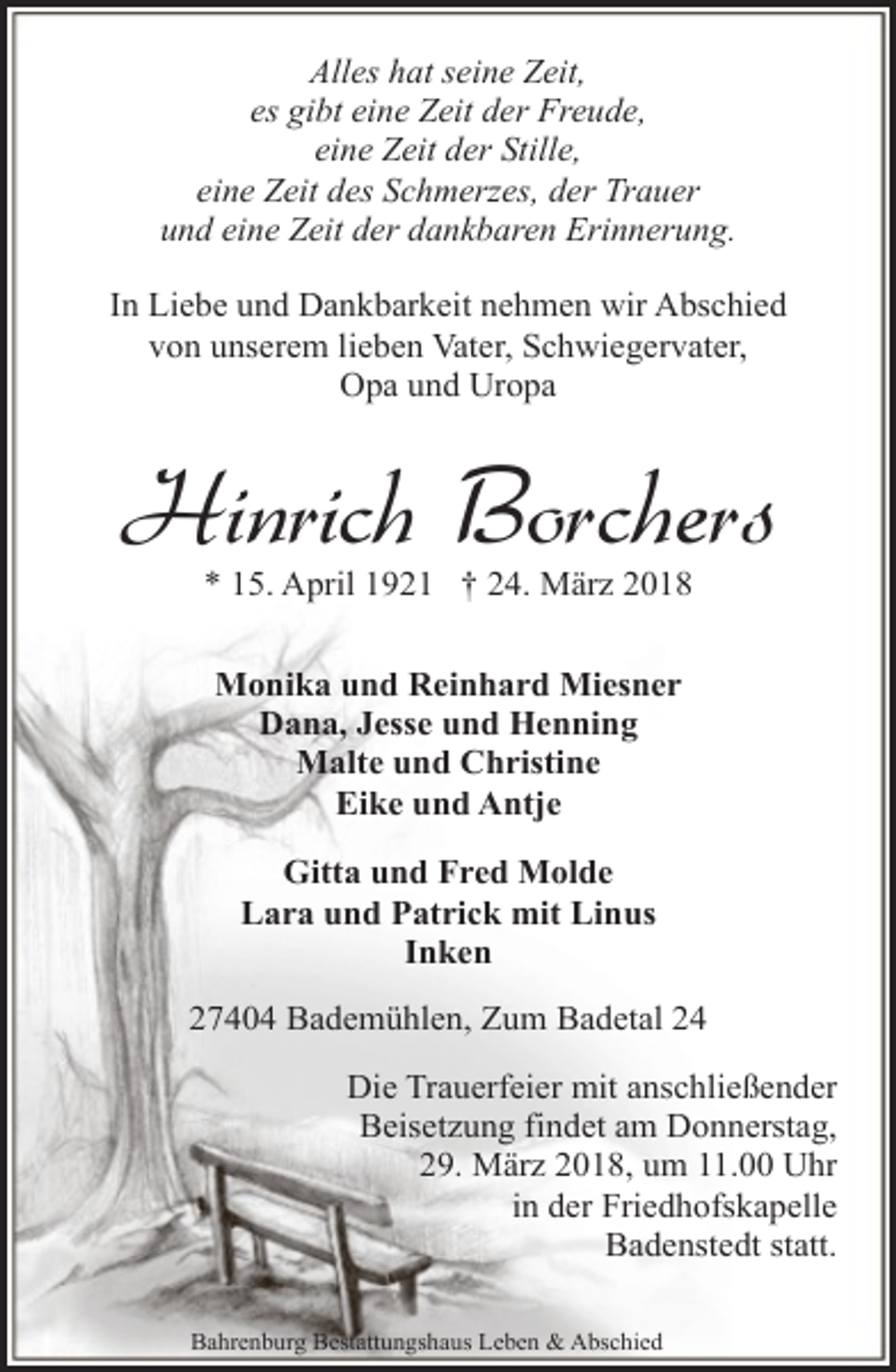 <p>Alles hat seine Zeit,<br />es gibt eine Zeit der Freude,<br />eine Zeit der Stille,<br />eine Zeit des Schmerzes, der Trauer<br />und eine Zeit der dankbaren Erinnerung.<br />In Liebe und Dankbarkeit nehmen wir Abschied<br />von unserem lieben Vater, Schwiegervater,<br />Opa und Uropa</p><p>Hinrich Borchers<br />* 15. April 1921 † 24. März 2018<br />Monika und Reinhard Miesner<br />Dana, Jesse und Henning<br />Malte und Christine<br />Eike und Antje<br />Gitta und Fred Molde<br />Lara und Patrick mit Linus<br />Inken<br />27404 Bademühlen, Zum Badetal 24<br />Die Trauerfeier mit anschließender<br />Beisetzung findet am Donnerstag,<br />29. März 2018, um 11.00 Uhr<br />in der Friedhofskapelle<br />Badenstedt statt.<br />Bahrenburg Bestattungshaus Leben &amp; Abschied</p>
