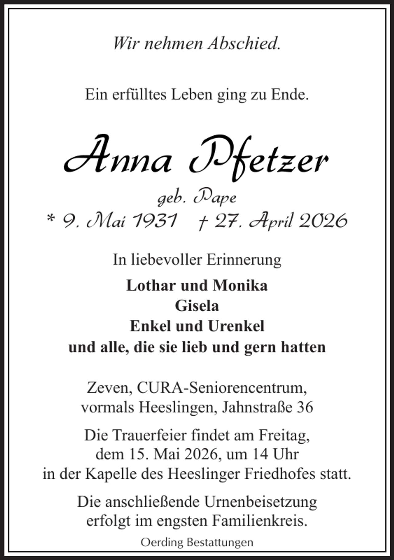 <p>Wir nehmen Abschied.<br />Ein erfülltes Leben ging zu Ende.</p><p>Anna Pfetzer</p><p>geb. Pape<br />* 9. Mai 1931 † 27. April 2026<br />In liebevoller Erinnerung<br />Lothar und Monika<br />Gisela<br />Enkel und Urenkel<br />und alle, die sie lieb und gern hatten<br />Zeven, CURA-Seniorencentrum,<br />vormals Heeslingen, Jahnstraße 36<br />Die Trauerfeier findet am Freitag,<br />dem 15. Mai 2026, um 14 Uhr<br />in der Kapelle des Heeslinger Friedhofes statt.<br />Die anschließende Urnenbeisetzung<br />erfolgt im engsten Familienkreis.<br />Oerding Bestattungen</p>