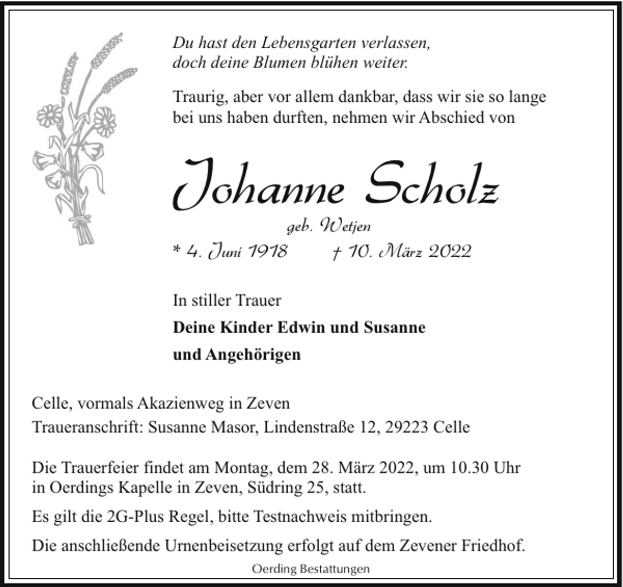 <p>Du hast den Lebensgarten verlassen,<br />doch deine Blumen blühen weiter.<br />Traurig, aber vor allem dankbar, dass wir sie so lange<br />bei uns haben durften, nehmen wir Abschied von</p><p>Johanne Scholz</p><p>geb. Wetjen<br />* 4. Juni 1918<br />† 10. März 2022<br />In stiller Trauer<br />Deine Kinder Edwin und Susanne<br />und Angehörigen<br />Celle, vormals Akazienweg in Zeven<br />Traueranschrift: Susanne Masor, Lindenstraße 12, 29223 Celle</p><p>Die Trauerfeier findet am Montag, dem 28. März 2022, um 10.30 Uhr<br />in Oerdings Kapelle in Zeven, Südring 25, statt.<br />Es gilt die 2G-Plus Regel, bitte Testnachweis mitbringen.<br />Die anschließende Urnenbeisetzung erfolgt auf dem Zevener Friedhof.<br />Oerding Bestattungen</p>