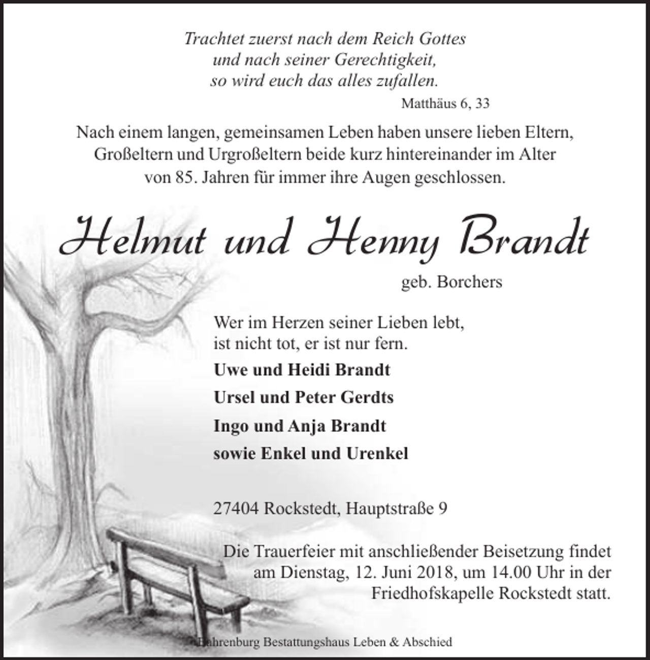 <p>Trachtet zuerst nach dem Reich Gottes<br />und nach seiner Gerechtigkeit,<br />so wird euch das alles zufallen.<br />Matthäus 6, 33</p><p>Nach einem langen, gemeinsamen Leben haben unsere lieben Eltern,<br />Großeltern und Urgroßeltern beide kurz hintereinander im Alter<br />von 85. Jahren für immer ihre Augen geschlossen.</p><p>Helmut und Henny Brandt<br />geb. Borchers</p><p>Wer im Herzen seiner Lieben lebt,<br />ist nicht tot, er ist nur fern.<br />Uwe und Heidi Brandt<br />Ursel und Peter Gerdts<br />Ingo und Anja Brandt<br />sowie Enkel und Urenkel<br />27404 Rockstedt, Hauptstraße 9<br />Die Trauerfeier mit anschließender Beisetzung findet<br />am Dienstag, 12. Juni 2018, um 14.00 Uhr in der<br />Friedhofskapelle Rockstedt statt.<br />Bahrenburg Bestattungshaus Leben &amp; Abschied</p>
