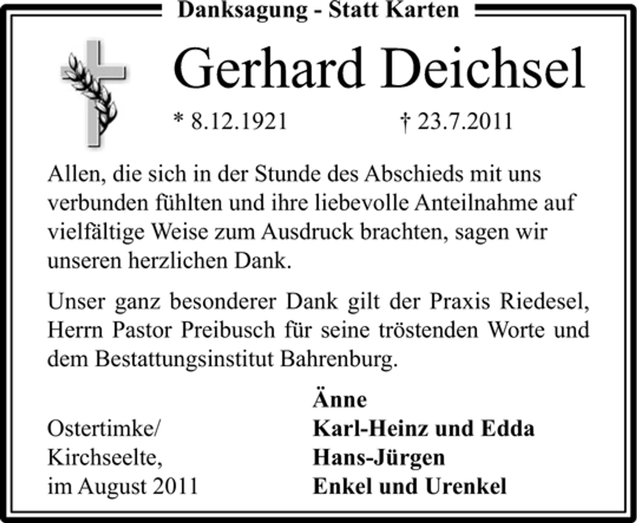 <p>Danksagung - Statt Karten</p><p>Gerhard Deichsel<br />* 8.12.1921</p><p>† 23.7.2011</p><p>Allen, die sich in der Stunde des Abschieds mit uns<br />verbunden fühlten und ihre liebevolle Anteilnahme auf<br />vielfältige Weise zum Ausdruck brachten, sagen wir<br />unseren herzlichen Dank.<br />Unser ganz besonderer Dank gilt der Praxis Riedesel,<br />Herrn Pastor Preibusch für seine tröstenden Worte und<br />dem Bestattungsinstitut Bahrenburg.<br />Ostertimke/<br />Kirchseelte,<br />im August 2011</p><p>Änne<br />Karl-Heinz und Edda<br />Hans-Jürgen<br />Enkel und Urenkel</p>