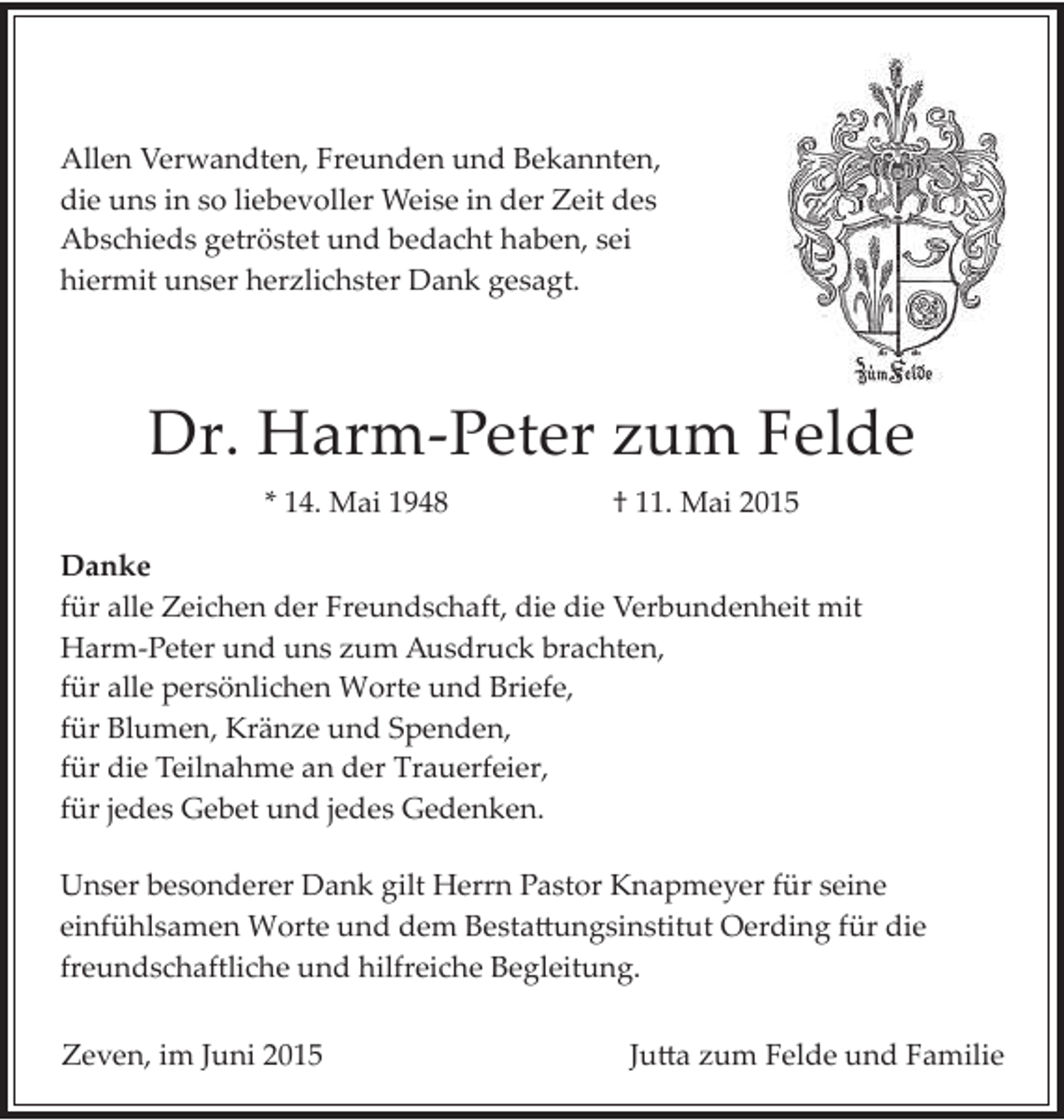 <p>Allen Verwandten, Freunden und Bekannten,<br />die uns in so liebevoller Weise in der Zeit des<br />Abschieds getröstet und bedacht haben, sei<br />hiermit unser herzlichster Dank gesagt.</p><p>Dr. Harm­Peter zum Felde<br />* 14. Mai 1948</p><p>† 11. Mai 2015</p><p>Danke<br />für alle Zeichen der Freundschaft, die die Verbundenheit mit<br />Harm­Peter und uns zum Ausdruck brachten,<br />für alle persönlichen Worte und Briefe,<br />für Blumen, Kränze und Spenden,<br />für die Teilnahme an der Trauerfeier,<br />für jedes Gebet und jedes Gedenken.<br />Unser besonderer Dank gilt Herrn Pastor Knapmeyer für seine<br />einfühlsamen Worte und dem Besta�ungsinstitut Oerding für die<br />freundschaftliche und hilfreiche Begleitung.<br />Zeven, im Juni 2015</p><p>Ju�a zum Felde und Familie</p>