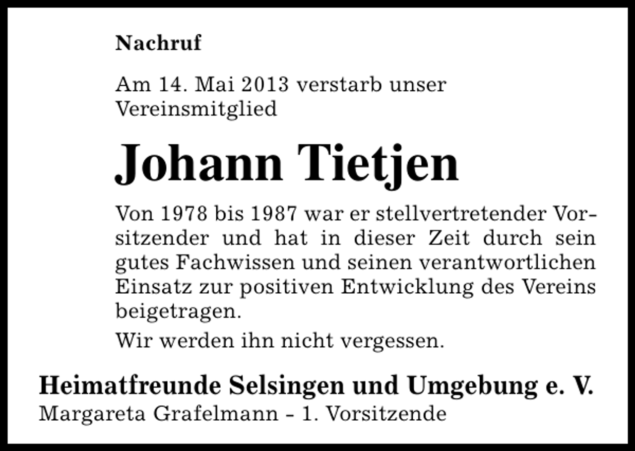 <p>Nachruf<br />Am 14. Mai 2013 verstarb unser<br />Vereinsmitglied</p><p>Johann Tietjen<br />Von 1978 bis 1987 war er stellvertretender Vorsitzender und hat in dieser Zeit durch sein<br />gutes Fachwissen und seinen verantwortlichen<br />Einsatz zur positiven Entwicklung des Vereins<br />beigetragen.<br />Wir werden ihn nicht vergessen.</p><p>Heimatfreunde Selsingen und Umgebung e. V.<br />Margareta Grafelmann - 1. Vorsitzende</p>
