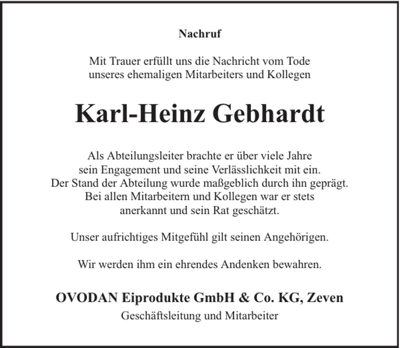 <p>Nachruf<br />Mit Trauer erfüllt uns die Nachricht vom Tode<br />unseres ehemaligen Mitarbeiters und Kollegen</p><p>Karl-Heinz Gebhardt<br />Als Abteilungsleiter brachte er über viele Jahre<br />sein Engagement und seine Verlässlichkeit mit ein.<br />Der Stand der Abteilung wurde maßgeblich durch ihn geprägt.<br />Bei allen Mitarbeitern und Kollegen war er stets<br />anerkannt und sein Rat geschätzt.<br />Unser aufrichtiges Mitgefühl gilt seinen Angehörigen.<br />Wir werden ihm ein ehrendes Andenken bewahren.</p><p>OVODAN Eiprodukte GmbH &amp; Co. KG, Zeven<br />Geschäftsleitung und Mitarbeiter</p>