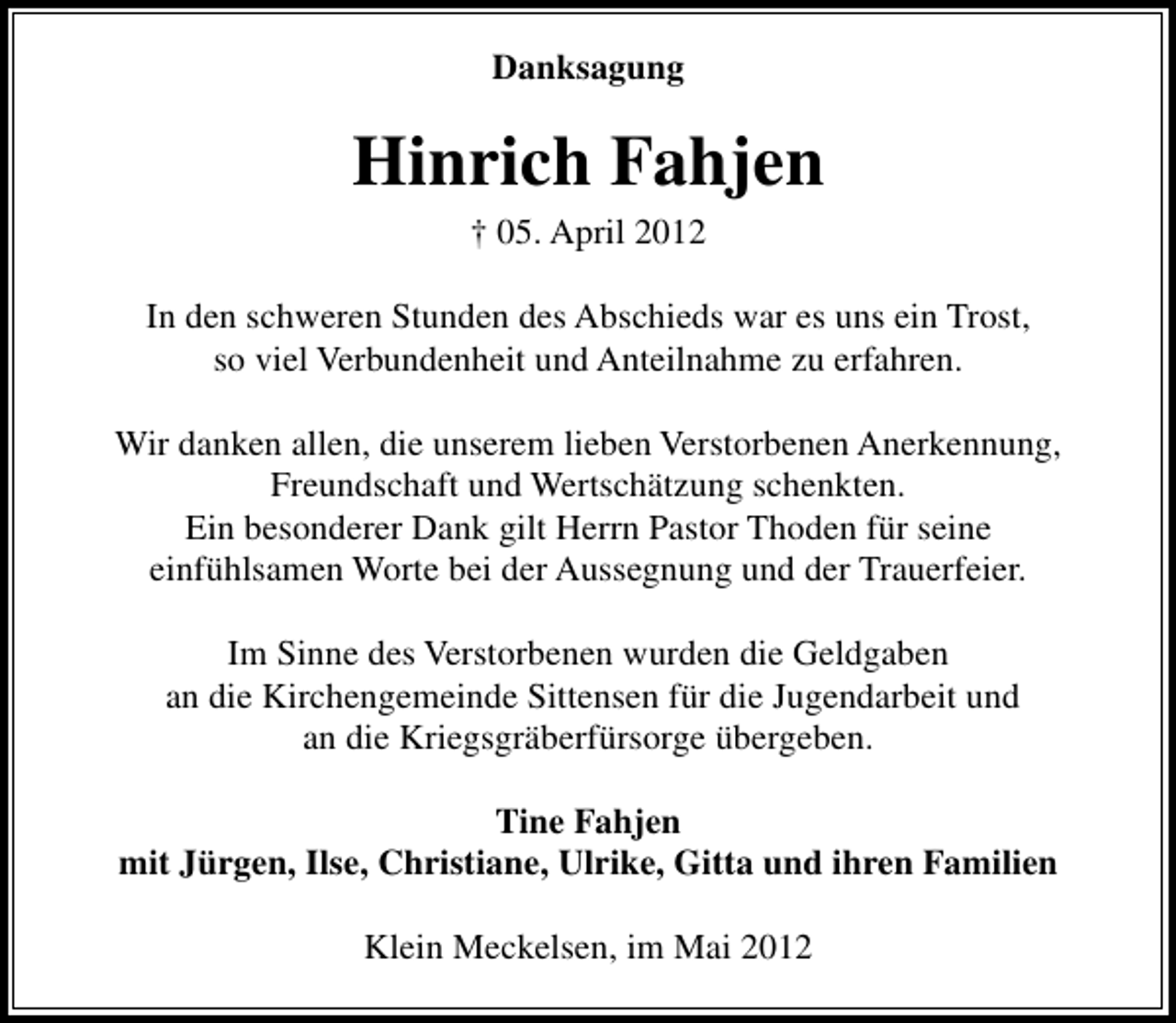 <p>Danksagung</p><p>Hinrich Fahjen<br />† 05. April 2012</p><p>In den schweren Stunden des Abschieds war es uns ein Trost,<br />so viel Verbundenheit und Anteilnahme zu erfahren.<br />Wir danken allen, die unserem lieben Verstorbenen Anerkennung,<br />Freundschaft und Wertschätzung schenkten.<br />Ein besonderer Dank gilt Herrn Pastor Thoden für seine<br />einfühlsamen Worte bei der Aussegnung und der Trauerfeier.<br />Im Sinne des Verstorbenen wurden die Geldgaben<br />an die Kirchengemeinde Sittensen für die Jugendarbeit und<br />an die Kriegsgräberfürsorge übergeben.<br />Tine Fahjen<br />mit Jürgen, Ilse, Christiane, Ulrike, Gitta und ihren Familien<br />Klein Meckelsen, im Mai 2012</p>