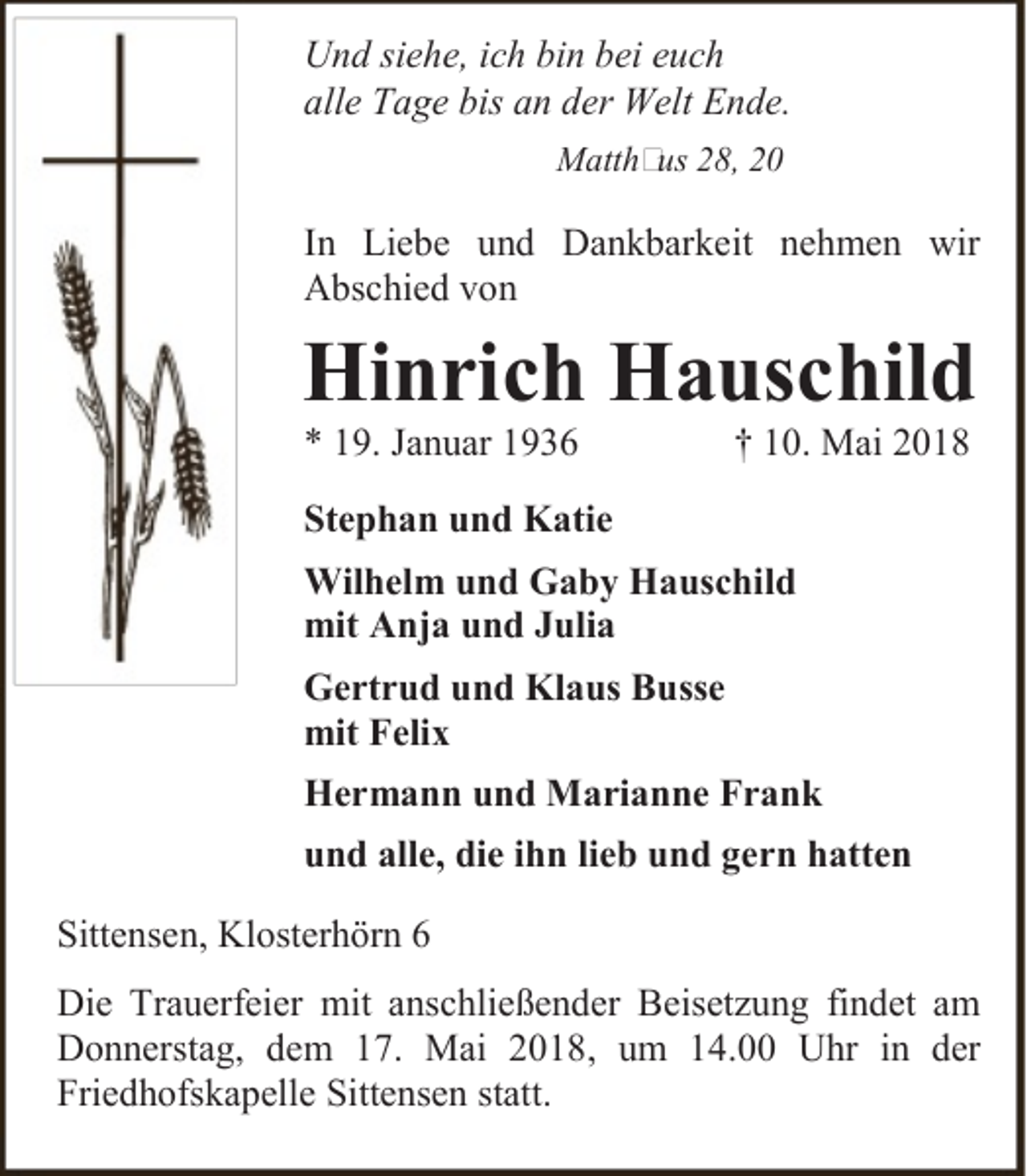 <p>Und siehe, ich bin bei euch<br />alle Tage bis an der Welt Ende.<br />Matth us 28, 20</p><p>In Liebe und Dankbarkeit nehmen wir<br />Abschied von</p><p>Hinrich Hauschild<br />* 19. Januar 1936</p><p>† 10. Mai 2018</p><p>Stephan und Katie<br />Wilhelm und Gaby Hauschild<br />mit Anja und Julia<br />Gertrud und Klaus Busse<br />mit Felix<br />Hermann und Marianne Frank<br />und alle, die ihn lieb und gern hatten<br />Sittensen, Klosterhörn 6<br />Die Trauerfeier mit anschließender Beisetzung findet am<br />Donnerstag, dem 17. Mai 2018, um 14.00 Uhr in der<br />Friedhofskapelle Sittensen statt.</p>