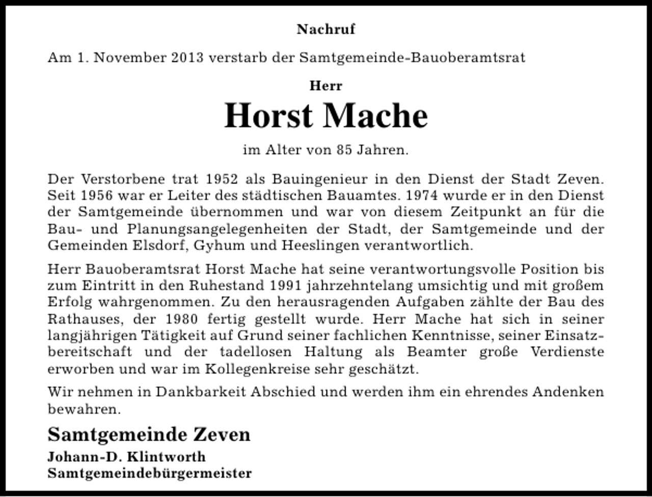 <p>Nachruf<br />Am 1. November 2013 verstarb der Samtgemeinde-Bauoberamtsrat<br />Herr</p><p>Horst Mache<br />im Alter von 85 Jahren.<br />Der Verstorbene trat 1952 als Bauingenieur in den Dienst der Stadt Zeven.<br />Seit 1956 war er Leiter des städtischen Bauamtes. 1974 wurde er in den Dienst<br />der Samtgemeinde übernommen und war von diesem Zeitpunkt an für die<br />Bau- und Planungsangelegenheiten der Stadt, der Samtgemeinde und der<br />Gemeinden Elsdorf, Gyhum und Heeslingen verantwortlich.<br />Herr Bauoberamtsrat Horst Mache hat seine verantwortungsvolle Position bis<br />zum Eintritt in den Ruhestand 1991 jahrzehntelang umsichtig und mit großem<br />Erfolg wahrgenommen. Zu den herausragenden Aufgaben zählte der Bau des<br />Rathauses, der 1980 fertig gestellt wurde. Herr Mache hat sich in seiner<br />langjährigen Tätigkeit auf Grund seiner fachlichen Kenntnisse, seiner Einsatzbereitschaft und der tadellosen Haltung als Beamter große Verdienste<br />erworben und war im Kollegenkreise sehr geschätzt.<br />Wir nehmen in Dankbarkeit Abschied und werden ihm ein ehrendes Andenken<br />bewahren.</p><p>Samtgemeinde Zeven</p><p>Johann-D. Klintworth<br />Samtgemeindebürgermeister</p>