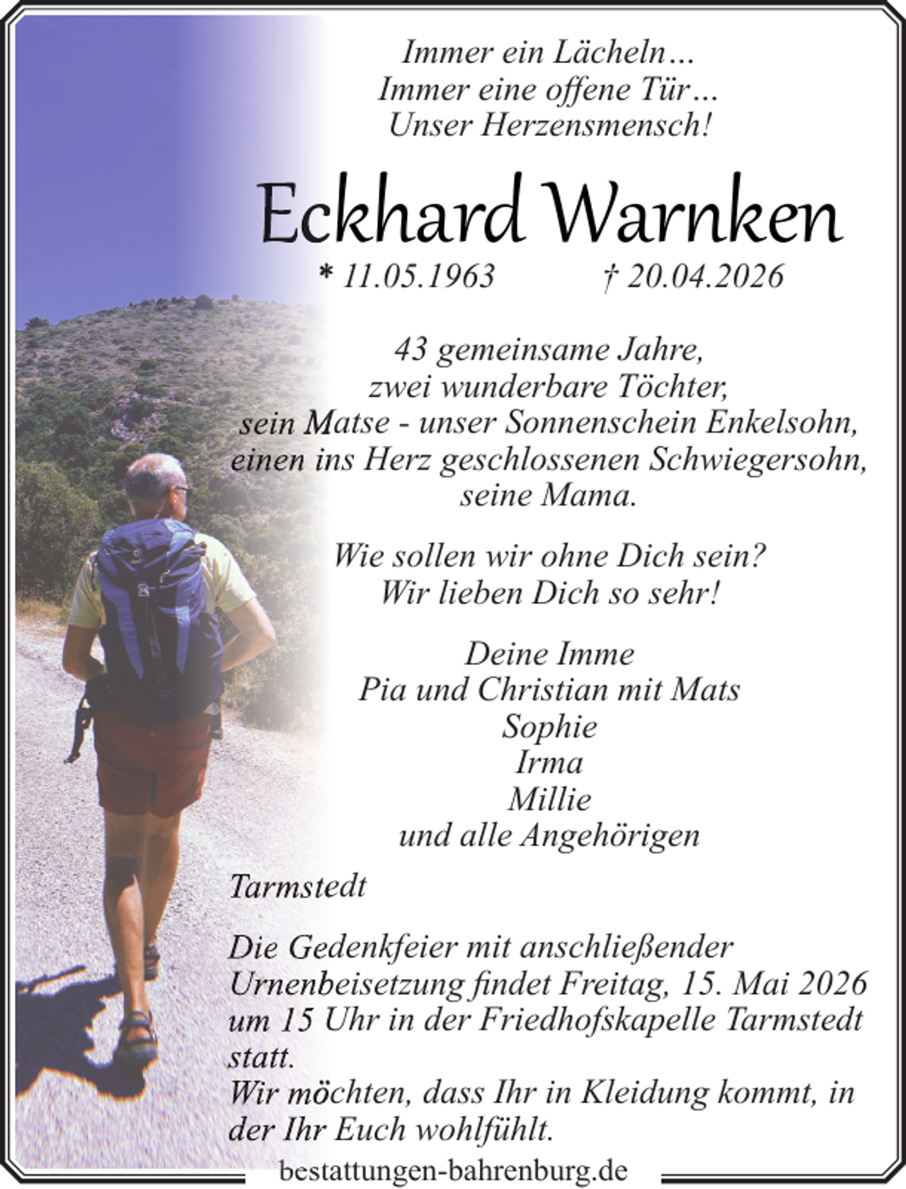 <p>Immer ein Lächeln…<br />Immer eine offene Tür…<br />Unser Herzensmensch!</p>
<p>Ecckhard Warnken<br />* 11.05.1963</p>
<p>† 20.04.2026</p>
<p>43 gemeinsame Jahre,<br />zwei wunderbare Töchter,<br />sein Matse - unser Sonnenschein Enkelsohn,<br />einen inns Herz geschlossenen Schwiegersohn,<br />seine Mama.<br />Wie sollen wir ohne Dich sein?<br />Wir lieben Dich so sehr!<br />Deine Imme<br />Pia und Christian mit Mats<br />Sophie<br />Irma<br />Millie<br />und alle Angehörigen<br />Tarmsteedt<br />Die Geddenkfeier mit anschließender<br />Urnenbbeisetzung findet Freitag, 15. Mai 2026<br />um 15 Uhr in der Friedhofskapelle Tarmstedt<br />statt.<br />Wir mööchten, dass Ihr in Kleidung kommt, in<br />der Ihr Euch wohlfühlt.<br />best<br />bestattungen-bahrenburg.de</p>