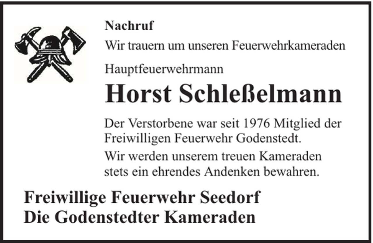 <p>Nachruf<br />Wir trauern um unseren Feuerwehrkameraden<br />Hauptfeuerwehrmann</p><p>Horst Schleßelmann</p><p>Der Verstorbene war seit 1976 Mitglied der<br />Freiwilligen Feuerwehr Godenstedt.<br />Wir werden unserem treuen Kameraden<br />stets ein ehrendes Andenken bewahren.</p><p>Freiwillige Feuerwehr Seedorf<br />Die Godenstedter Kameraden</p>