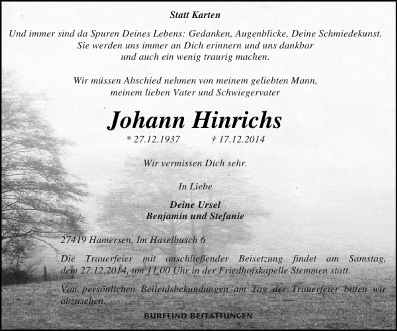 <p>Statt Karten<br />Und immer sind da Spuren Deines Lebens: Gedanken, Augenblicke, Deine Schmiedekunst.<br />Sie werden uns immer an Dich erinnern und uns dankbar<br />und auch ein wenig traurig machen.<br />Wir müssen Abschied nehmen von meinem geliebten Mann,<br />meinem lieben Vater und Schwiegervater</p><p>Johann Hinrichs<br />* 27.12.1937</p><p>† 17.12.2014</p><p>Wir vermissen Dich sehr.<br />In Liebe<br />Deine Ursel<br />Benjamin und Stefanie<br />27419 Hamersen, Im Haselbusch 6<br />Die Trauerfeier mit anschließender Beisetzung findet am Samstag,<br />dem 27.12.2014, um 11.00 Uhr in der Friedhofskapelle Stemmen statt.<br />Von persönlichen Beileidsbekundungen am Tag der Trauerfeier bitten wir<br />abzusehen.<br />Burfeind Bestattungen</p>