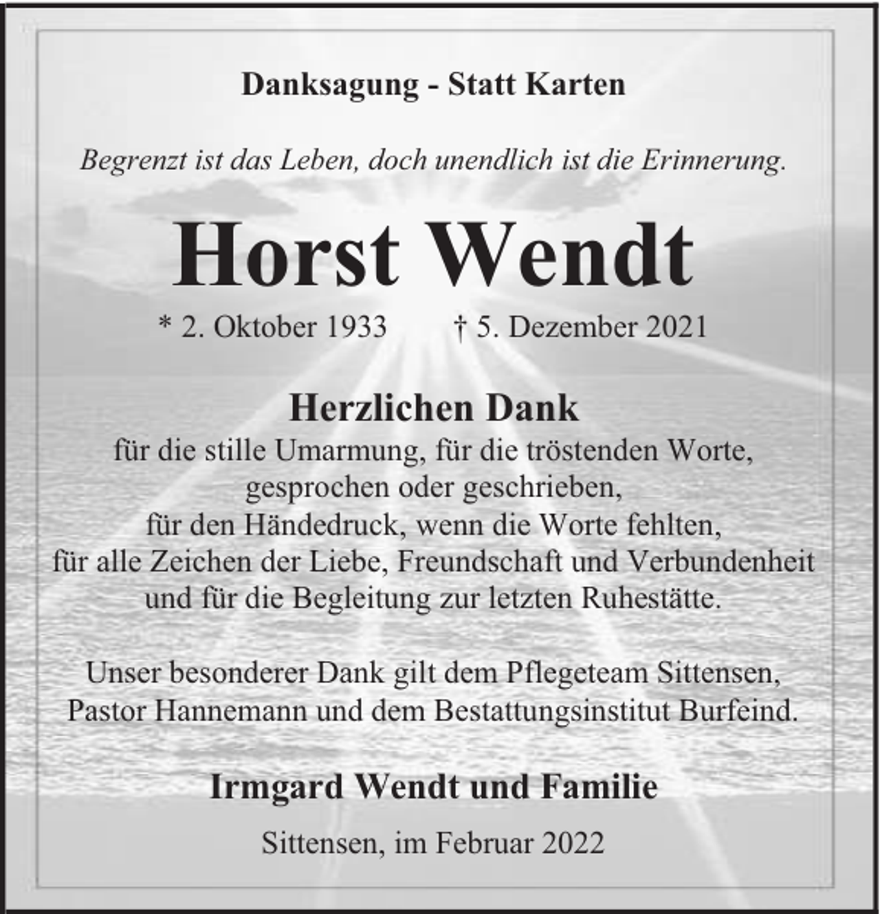 <p>Danksagung - Statt Karten<br />Begrenzt ist das Leben, doch unendlich ist die Erinnerung.</p><p>Horst Wendt<br />* 2. Oktober 1933</p><p>5. Dezember 2021</p><p>Herzlichen Dank<br />für die stille Umarmung, für die tröstenden Worte,<br />gesprochen oder geschrieben,<br />für den Händedruck, wenn die Worte fehlten,<br />für alle Zeichen der Liebe, Freundschaft und Verbundenheit<br />und für die Begleitung zur letzten Ruhestätte.<br />Unser besonderer Dank gilt dem Pflegeteam Sittensen,<br />Pastor Hannemann und dem Bestattungsinstitut Burfeind.</p><p>Irmgard Wendt und Familie<br />Sittensen, im Februar 2022</p>