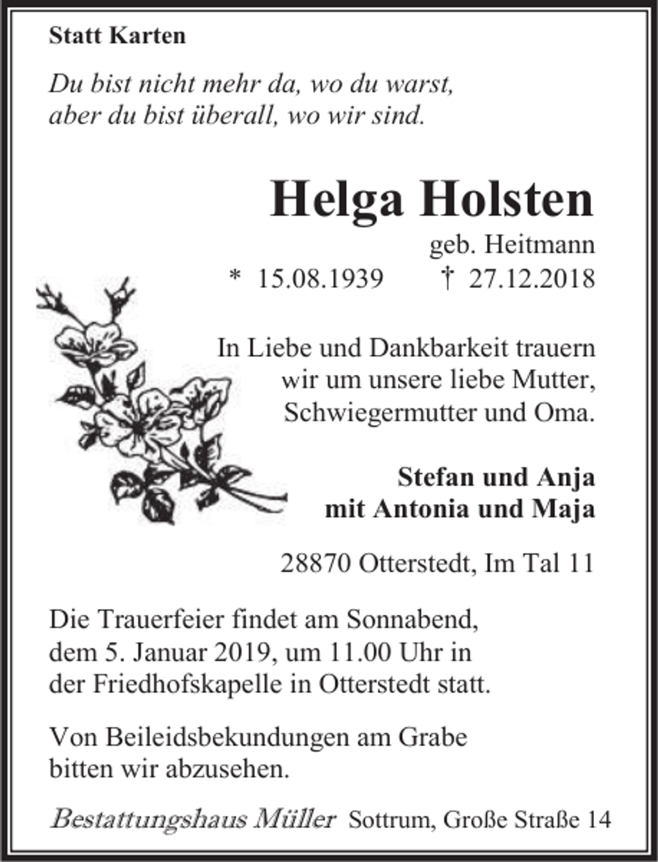 <p>Statt Karten</p><p>Du bist nicht mehr da, wo du warst,<br />aber du bist überall, wo wir sind.</p><p>Helga Holsten<br />* 15.<br />15.08.1939</p><p>geb. Heitmann<br />† 27.12.2018</p><p>In Lieb<br />be und Dankbarkeit trauern<br />wir um unsere liebe Mutter,<br />w<br />Schwiegermutter und Oma.<br />S<br />Stefan und Anja<br />mit Antonia und Maja<br />28870 Otterstedt, Im Tal 11<br />Die Trauerfeier findet am Sonnabend,<br />dem 5. Januar 2019, um 11.00 Uhr in<br />der Friedhofskapelle in Otterstedt statt.<br />Von Beileidsbekundungen am Grabe<br />bitten wir abzusehen.</p><p>Bestattungshaus Müller Sottrum, Große Straße 14</p>
