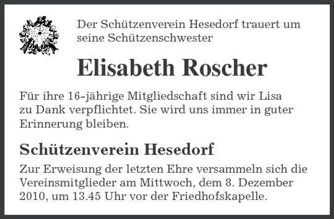 <p>Der Schützenverein Hesedorf trauert um seine Schützenschwester</p><p>Elisabeth Roscher<br />Für ihre 16-jährige Mitgliedschaft sind wir Lisa zu Dank verpflichtet. Sie wird uns immer in guter Erinnerung bleiben.</p><p>Schützenverein Hesedorf<br />Zur Erweisung der letzten Ehre versammeln sich die Vereinsmitglieder am Mittwoch, dem 8. Dezember 2010, um 13.45 Uhr vor der Friedhofskapelle.</p>