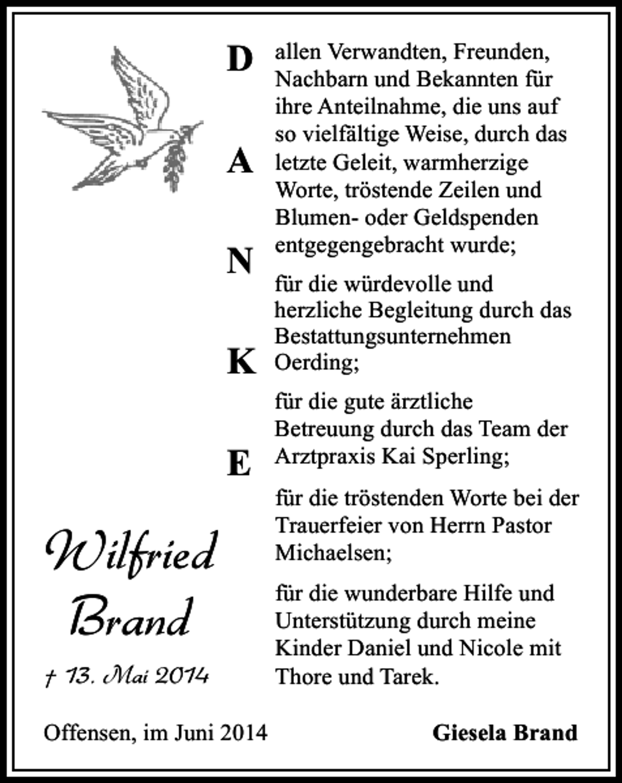 <p>D<br />A<br />N<br />K<br />E</p><p>Wilfried<br />Brand<br />† 13. Mai 2014<br />Offensen, im Juni 2014</p><p>allen Verwandten, Freunden,<br />Nachbarn und Bekannten für<br />ihre Anteilnahme, die uns auf<br />so vielfältige Weise, durch das<br />letzte Geleit, warmherzige<br />Worte, tröstende Zeilen und<br />Blumen- oder Geldspenden<br />entgegengebracht wurde;<br />für die würdevolle und<br />herzliche Begleitung durch das<br />Bestattungsunternehmen<br />Oerding;<br />für die gute ärztliche<br />Betreuung durch das Team der<br />Arztpraxis Kai Sperling;<br />für die tröstenden Worte bei der<br />Trauerfeier von Herrn Pastor<br />Michaelsen;<br />für die wunderbare Hilfe und<br />Unterstützung durch meine<br />Kinder Daniel und Nicole mit<br />Thore und Tarek.<br />Giesela Brand</p>