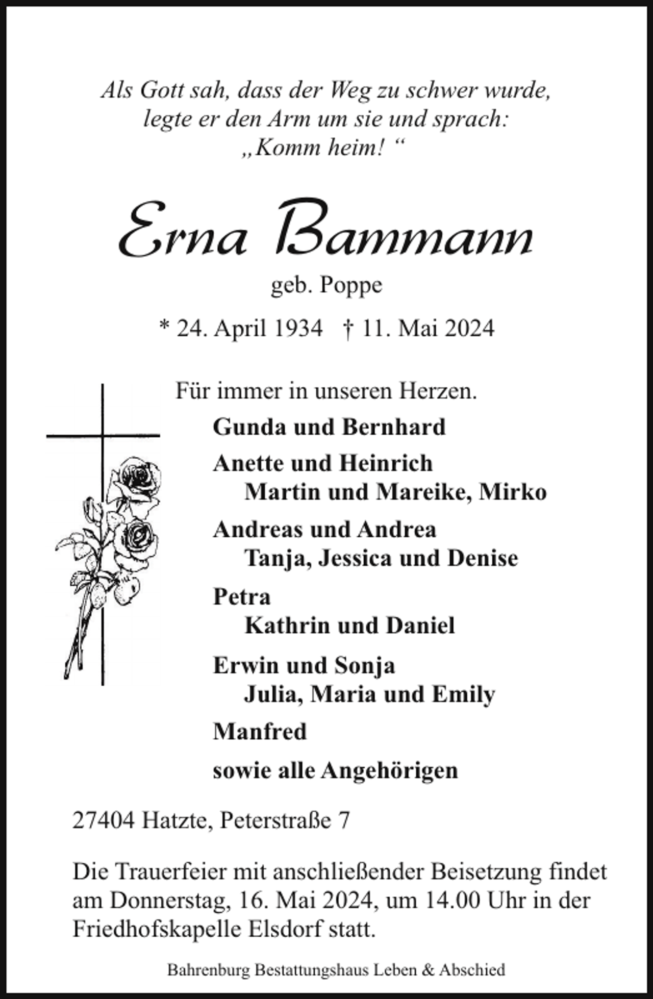 <p>Als Gott sah, dass der Weg zu schwer wurde,<br />legte er den Arm um sie und sprach:<br />„Komm heim! “</p><p>Erna Bammann<br />geb. Poppe</p><p>* 24. April 1934 † 11. Mai 2024<br />Für immer in unseren Herzen.<br />Gunda und Bernhard<br />Anette und Heinrich<br />Martin und Mareike, Mirko<br />Andreas und Andrea<br />Tanja, Jessica und Denise<br />Petra<br />Kathrin und Daniel<br />Erwin und Sonja<br />Julia, Maria und Emily<br />Manfred<br />sowie alle Angehörigen<br />27404 Hatzte, Peterstraße 7<br />Die Trauerfeier mit anschließender Beisetzung findet<br />am Donnerstag, 16. Mai 2024, um 14.00 Uhr in der<br />Friedhofskapelle Elsdorf statt.<br />Bahrenburg Bestattungshaus Leben &amp; Abschied</p>