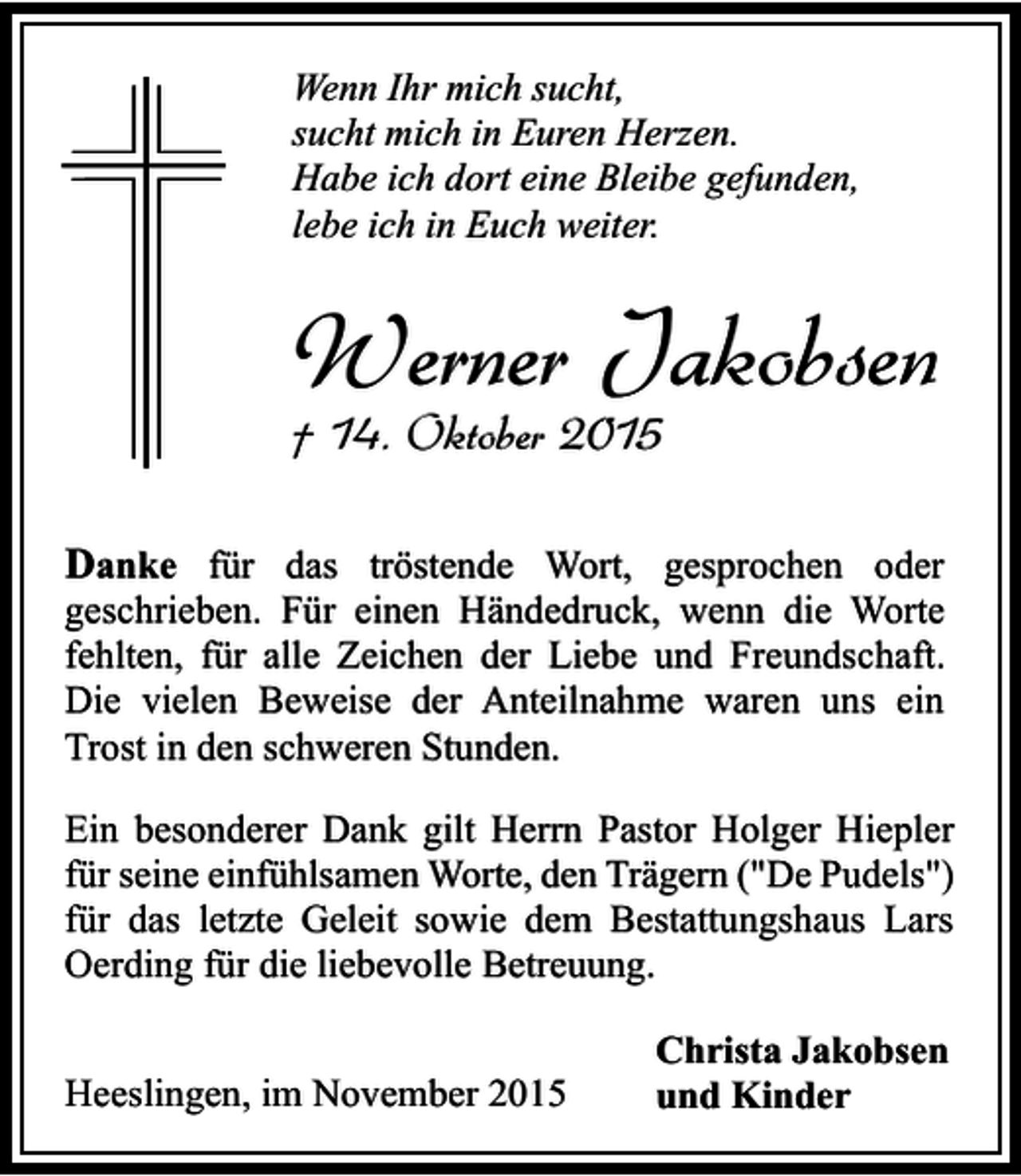 <p>Wenn Ihr mich sucht,<br />sucht mich in Euren Herzen.<br />Habe ich dort eine Bleibe gefunden,<br />lebe ich in Euch weiter.</p><p>Werner Jakobsen<br />† 14. Oktober 2015</p><p>Danke für das tröstende Wort, gesprochen oder</p><p>geschrieben. Für einen Händedruck, wenn die Worte<br />fehlten, für alle Zeichen der Liebe und Freundschaft.<br />Die vielen Beweise der Anteilnahme waren uns ein<br />Trost in den schweren Stunden.<br />Ein besonderer Dank gilt Herrn Pastor Holger Hiepler<br />für seine einfühlsamen Worte, den Trägern ("De Pudels")<br />für das letzte Geleit sowie dem Bestattungshaus Lars<br />Oerding für die liebevolle Betreuung.<br />Heeslingen, im November 2015</p><p>Christa Jakobsen<br />und Kinder</p>