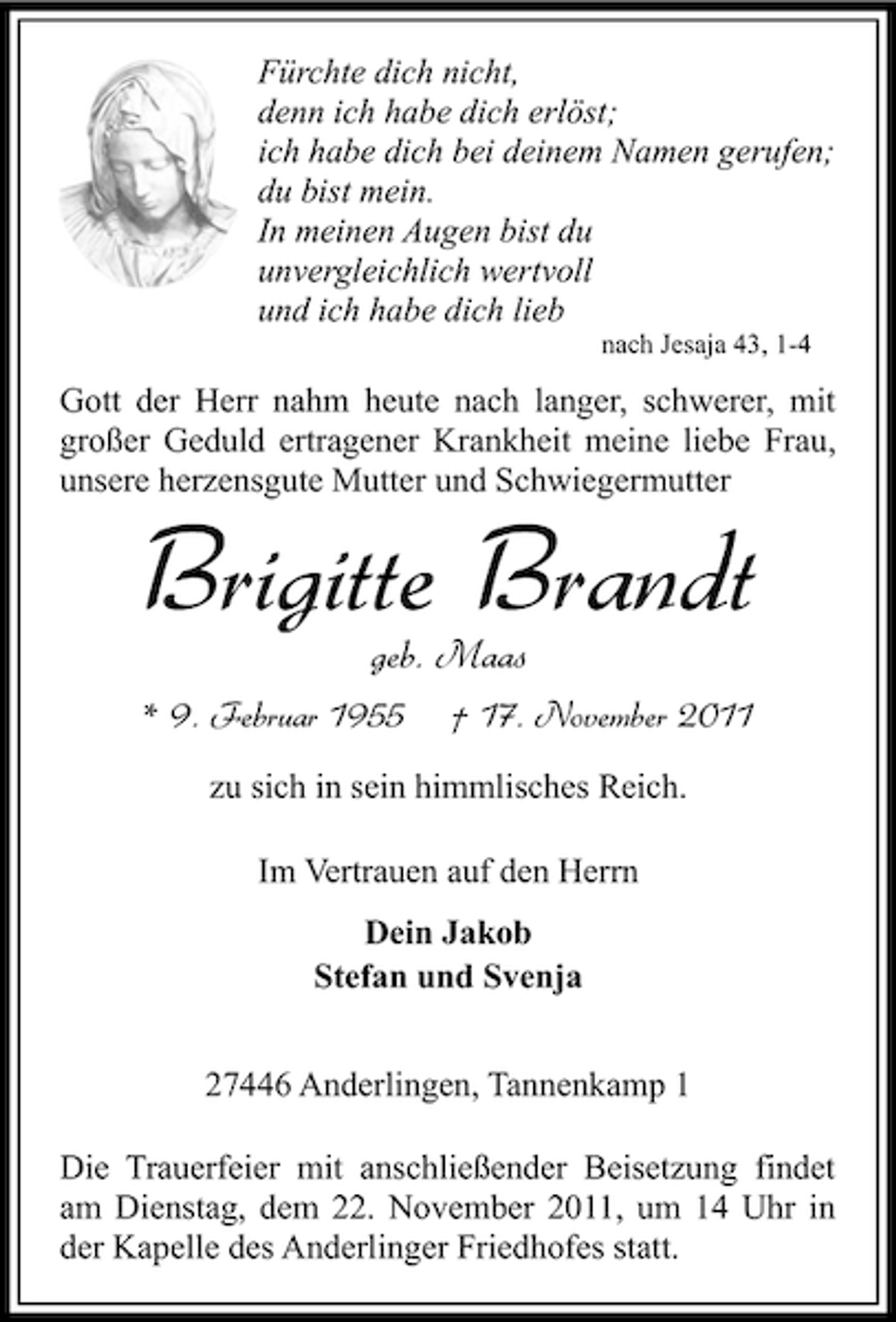 <p>Fürchte dich nicht,<br />denn ich habe dich erlöst;<br />ich habe dich bei deinem Namen gerufen;<br />du bist mein.<br />In meinen Augen bist du<br />unvergleichlich wertvoll<br />und ich habe dich lieb<br />nach Jesaja 43, 1-4</p><p>Gott der Herr nahm heute nach langer, schwerer, mit<br />großer Geduld ertragener Krankheit meine liebe Frau,<br />unsere herzensgute Mutter und Schwiegermutter</p><p>Brigitte Brandt<br />geb. Maas<br />* 9. Februar 1955</p><p>† 17. November 2011</p><p>zu sich in sein himmlisches Reich.<br />Im Vertrauen auf den Herrn<br />Dein Jakob<br />Stefan und Svenja<br />27446 Anderlingen, Tannenkamp 1<br />Die Trauerfeier mit anschließender Beisetzung findet<br />am Dienstag, dem 22. November 2011, um 14 Uhr in<br />der Kapelle des Anderlinger Friedhofes statt.</p>