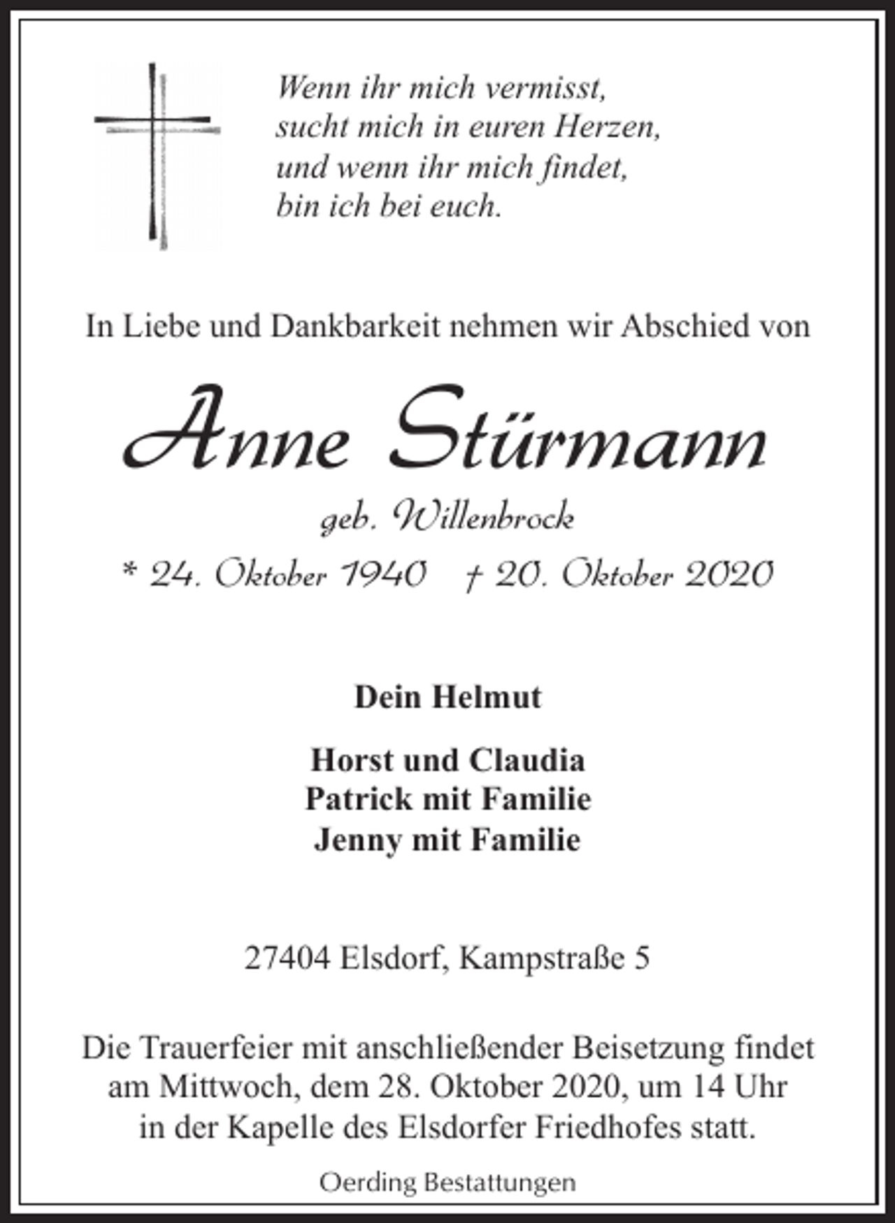 <p>Wenn ihr mich vermisst,<br />sucht mich in euren Herzen,<br />und wenn ihr mich findet,<br />bin ich bei euch.<br />In Liebe und Dankbarkeit nehmen wir Abschied von</p><p>Anne Stürmann<br />geb. Willenbrock</p><p>* 24. Oktober 1940 † 20. Oktober 2020<br />Dein Helmut<br />Horst und Claudia<br />Patrick mit Familie<br />Jenny mit Familie<br />27404 Elsdorf, Kampstraße 5<br />Die Trauerfeier mit anschließender Beisetzung findet<br />am Mittwoch, dem 28. Oktober 2020, um 14 Uhr<br />in der Kapelle des Elsdorfer Friedhofes statt.<br />Oerding Bestattungen</p>